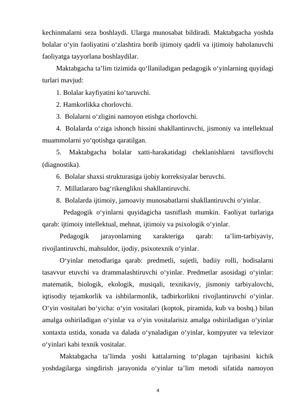 kechinmalarni seza boshlaydi. Ularga munosabat bildiradi. Maktabgacha yoshda
bolalar o‘yin faoliyatini o‘zlashtira borib ijtimoiy qadrli va ijtimoiy baholanuvchi
faoliyatga tayyorlana boshlaydilar. 
Maktabgacha ta’lim tizimida qo‘llaniladigan pedagogik o‘yinlarning quyidagi
turlari mavjud: 
1. Bolalar kayfiyatini ko‘taruvchi. 
2. Hamkorlikka chorlovchi. 
3.  Bolalarni o‘zligini namoyon etishga chorlovchi. 
4.  Bolalarda o‘ziga ishonch hissini shakllantiruvchi, jismoniy va intellektual
muammolarni yo‘qotishga qaratilgan. 
5.  Maktabgacha  bolalar  xatti-harakatidagi  cheklanishlarni  tavsiflovchi
(diagnostika). 
6.  Bolalar shaxsi strukturasiga ijobiy korreksiyalar beruvchi. 
7.  Millatlararo bag‘rikenglikni shakllantiruvchi. 
8.  Bolalarda ijtimoiy, jamoaviy munosabatlarni shakllantiruvchi o‘yinlar. 
 Pedagogik o‘yinlarni quyidagicha tasniflash mumkin. Faoliyat turlariga
qarab: ijtimoiy intellektual, mehnat, ijtimoiy va psixologik o‘yinlar. 
Pedagogik  jarayonlarning  xarakteriga  qarab:  ta’lim-tarbiyaviy,
rivojlantiruvchi, mahsuldor, ijodiy, psixotexnik o‘yinlar. 
O‘yinlar  metodlariga  qarab:  predmetli,  sujetli,  badiiy  rolli,  hodisalarni
tasavvur etuvchi va drammalashtiruvchi o‘yinlar. Predmetlar asosidagi o‘yinlar:
matematik,  biologik,  ekologik,  musiqali,  texnikaviy,  jismoniy  tarbiyalovchi,
iqtisodiy tejamkorlik va ishbilarmonlik, tadbirkorlikni rivojlantiruvchi o‘yinlar.
O‘yin vositalari bo‘yicha: o‘yin vositalari (koptok, piramida, kub va boshq.) bilan
amalga oshiriladigan o‘yinlar va o‘yin vositalarisiz amalga oshiriladigan o‘yinlar
xontaxta ustida, xonada va dalada o‘ynaladigan o‘yinlar, kompyuter va televizor
o‘yinlari kabi texnik vositalar. 
Maktabgacha  ta’limda  yoshi  kattalarning  to‘plagan  tajribasini  kichik
yoshdagilarga  singdirish  jarayonida  o‘yinlar  ta’lim  metodi  sifatida  namoyon
4
