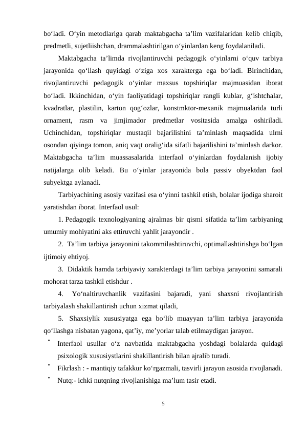 bo‘ladi. O‘yin metodlariga qarab maktabgacha ta’lim vazifalaridan kelib chiqib,
predmetli, sujetliishchan, drammalashtirilgan o‘yinlardan keng foydalaniladi.
Maktabgacha ta’limda rivojlantiruvchi pedagogik o‘yinlarni o‘quv tarbiya
jarayonida  qo‘llash  quyidagi  o‘ziga  xos  xarakterga  ega  bo‘ladi.  Birinchidan,
rivojlantiruvchi  pedagogik  o‘yinlar  maxsus  topshiriqlar  majmuasidan  iborat
bo‘ladi. Ikkinchidan, o‘yin faoliyatidagi topshiriqlar rangli kublar, g‘ishtchalar,
kvadratlar,  plastilin,  karton  qog‘ozlar,  konstmktor-mexanik  majmualarida  turli
ornament,  rasm  va  jimjimador  predmetlar  vositasida  amalga  oshiriladi.
Uchinchidan,  topshiriqlar  mustaqil  bajarilishini  ta’minlash  maqsadida  ulrni
osondan qiyinga tomon, aniq vaqt oralig‘ida sifatli bajarilishini ta’minlash darkor.
Maktabgacha  ta’lim  muassasalarida  interfaol  o‘yinlardan  foydalanish  ijobiy
natijalarga  olib  keladi.  Bu  o‘yinlar  jarayonida  bola  passiv  obyektdan  faol
subyektga aylanadi. 
Tarbiyachining asosiy vazifasi esa o‘yinni tashkil etish, bolalar ijodiga sharoit
yaratishdan iborat. Interfaol usul: 
1. Pedagogik texnologiyaning ajralmas bir qismi sifatida ta’lim tarbiyaning
umumiy mohiyatini aks ettiruvchi yahlit jarayondir . 
2.  Ta’lim tarbiya jarayonini takommilashtiruvchi, optimallashtirishga bo‘lgan
ijtimoiy ehtiyoj. 
3.  Didaktik hamda tarbiyaviy xarakterdagi ta’lim tarbiya jarayonini samarali
mohorat tarza tashkil etishdur . 
4.  Yo‘naltiruvchanlik  vazifasini  bajaradi,  yani  shaxsni  rivojlantirish
tarbiyalash shakillantirish uchun xizmat qiladi, 
5.  Shaxsiylik xususiyatga ega bo‘lib muayyan ta’lim tarbiya jarayonida
qo‘llashga nisbatan yagona, qat’iy, me’yorlar talab etilmaydigan jarayon. 

Interfaol usullar o‘z navbatida maktabgacha yoshdagi bolalarda quidagi
psixologik xususiystlarini shakillantirish bilan ajralib turadi.

Fikrlash : - mantiqiy tafakkur ko‘rgazmali, tasvirli jarayon asosida rivojlanadi.

Nutq:- ichki nutqning rivojlanishiga ma’lum tasir etadi. 
5
