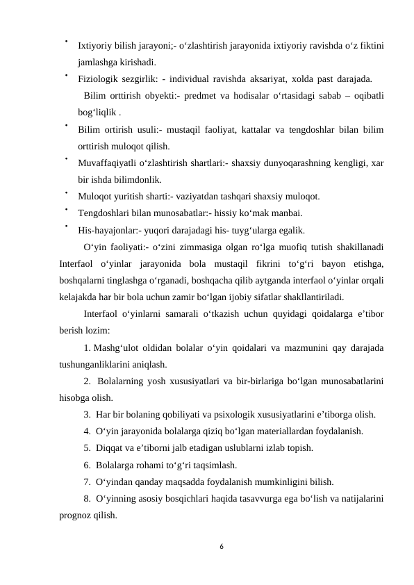 
Ixtiyoriy bilish jarayoni;- o‘zlashtirish jarayonida ixtiyoriy ravishda o‘z fiktini
jamlashga kirishadi. 

Fiziologik sezgirlik: -  individual ravishda aksariyat,  xolda past darajada.  
Bilim orttirish obyekti:-  predmet va hodisalar o‘rtasidagi sabab –  oqibatli
bog‘liqlik . 

Bilim ortirish usuli:- mustaqil faoliyat, kattalar va tengdoshlar bilan bilim
orttirish muloqot qilish. 

Muvaffaqiyatli o‘zlashtirish shartlari:- shaxsiy dunyoqarashning kengligi, xar
bir ishda bilimdonlik. 

Muloqot yuritish sharti:- vaziyatdan tashqari shaxsiy muloqot. 

Tengdoshlari bilan munosabatlar:- hissiy ko‘mak manbai. 

His-hayajonlar:- yuqori darajadagi his- tuyg‘ularga egalik.
O‘yin faoliyati:- o‘zini zimmasiga olgan ro‘lga muofiq tutish shakillanadi
Interfaol  o‘yinlar  jarayonida  bola  mustaqil  fikrini  to‘g‘ri  bayon  etishga,
boshqalarni tinglashga o‘rganadi, boshqacha qilib aytganda interfaol o‘yinlar orqali
kelajakda har bir bola uchun zamir bo‘lgan ijobiy sifatlar shakllantiriladi. 
Interfaol o‘yinlarni samarali o‘tkazish uchun quyidagi qoidalarga e’tibor
berish lozim: 
1. Mashg‘ulot oldidan bolalar o‘yin qoidalari va mazmunini qay darajada
tushunganliklarini aniqlash. 
2.  Bolalarning yosh xususiyatlari va bir-birlariga bo‘lgan munosabatlarini
hisobga olish. 
3.  Har bir bolaning qobiliyati va psixologik xususiyatlarini e’tiborga olish. 
4.  O‘yin jarayonida bolalarga qiziq bo‘lgan materiallardan foydalanish. 
5.  Diqqat va e’tiborni jalb etadigan uslublarni izlab topish. 
6.  Bolalarga rohami to‘g‘ri taqsimlash. 
7.  O‘yindan qanday maqsadda foydalanish mumkinligini bilish. 
8.  O‘yinning asosiy bosqichlari haqida tasavvurga ega bo‘lish va natijalarini
prognoz qilish. 
6
