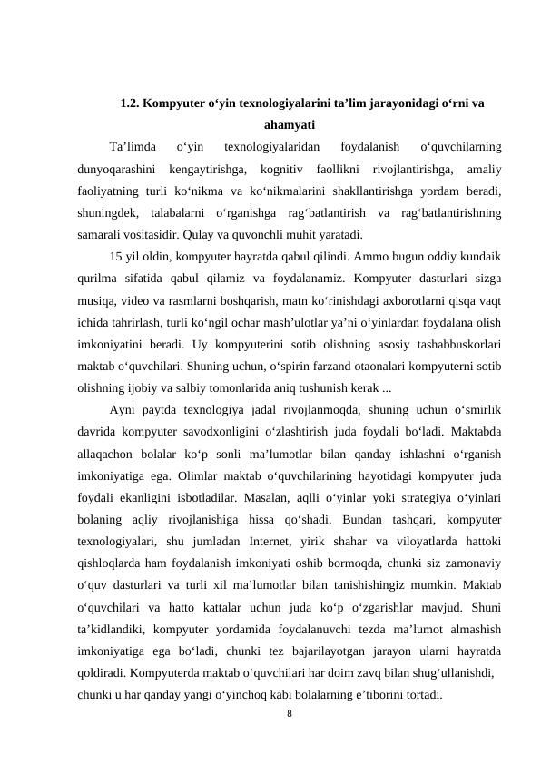 1.2. Kompyuter o‘yin texnologiyalarini ta’lim jarayonidagi o‘rni va
ahamyati
Ta’limda  o‘yin  texnologiyalaridan  foydalanish  o‘quvchilarning
dunyoqarashini  kengaytirishga,  kognitiv  faollikni  rivojlantirishga,  amaliy
faoliyatning  turli  ko‘nikma  va  ko‘nikmalarini  shakllantirishga  yordam  beradi,
shuningdek,  talabalarni  o‘rganishga  rag‘batlantirish  va  rag‘batlantirishning
samarali vositasidir. Qulay va quvonchli muhit yaratadi.
15 yil oldin, kompyuter hayratda qabul qilindi. Ammo bugun oddiy kundaik
qurilma  sifatida  qabul  qilamiz  va  foydalanamiz.  Kompyuter  dasturlari  sizga
musiqa, video va rasmlarni boshqarish, matn ko‘rinishdagi axborotlarni qisqa vaqt
ichida tahrirlash, turli ko‘ngil ochar mash’ulotlar ya’ni o‘yinlardan foydalana olish
imkoniyatini  beradi.  Uy  kompyuterini  sotib  olishning  asosiy  tashabbuskorlari
maktab o‘quvchilari. Shuning uchun, o‘spirin farzand otaonalari kompyuterni sotib
olishning ijobiy va salbiy tomonlarida aniq tushunish kerak ... 
Ayni  paytda  texnologiya  jadal  rivojlanmoqda,  shuning  uchun  o‘smirlik
davrida kompyuter savodxonligini o‘zlashtirish juda foydali bo‘ladi. Maktabda
allaqachon  bolalar  ko‘p  sonli  ma’lumotlar  bilan  qanday  ishlashni  o‘rganish
imkoniyatiga ega. Olimlar maktab o‘quvchilarining hayotidagi kompyuter juda
foydali ekanligini isbotladilar. Masalan, aqlli o‘yinlar yoki strategiya o‘yinlari
bolaning  aqliy  rivojlanishiga  hissa  qo‘shadi.  Bundan  tashqari,  kompyuter
texnologiyalari,  shu  jumladan  Internet,  yirik  shahar  va  viloyatlarda  hattoki
qishloqlarda ham foydalanish imkoniyati oshib bormoqda, chunki siz zamonaviy
o‘quv dasturlari va turli xil ma’lumotlar bilan tanishishingiz mumkin. Maktab
o‘quvchilari  va  hatto  kattalar  uchun  juda  ko‘p  o‘zgarishlar  mavjud.  Shuni
ta’kidlandiki,  kompyuter  yordamida  foydalanuvchi  tezda  ma’lumot  almashish
imkoniyatiga  ega  bo‘ladi,  chunki  tez  bajarilayotgan  jarayon  ularni  hayratda
qoldiradi. Kompyuterda maktab o‘quvchilari har doim zavq bilan shug‘ullanishdi, 
chunki u har qanday yangi o‘yinchoq kabi bolalarning e’tiborini tortadi. 
8
