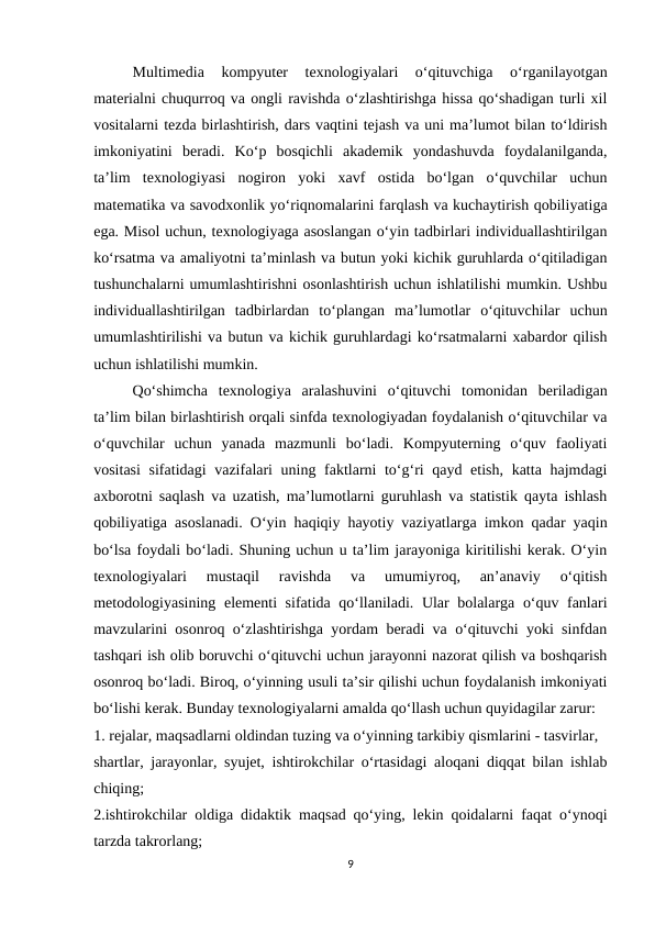 Multimedia  kompyuter  texnologiyalari  o‘qituvchiga  o‘rganilayotgan
materialni chuqurroq va ongli ravishda o‘zlashtirishga hissa qo‘shadigan turli xil
vositalarni tezda birlashtirish, dars vaqtini tejash va uni ma’lumot bilan to‘ldirish
imkoniyatini  beradi.  Ko‘p  bosqichli  akademik  yondashuvda  foydalanilganda,
ta’lim  texnologiyasi  nogiron  yoki  xavf  ostida  bo‘lgan  o‘quvchilar  uchun
matematika va savodxonlik yo‘riqnomalarini farqlash va kuchaytirish qobiliyatiga
ega. Misol uchun, texnologiyaga asoslangan o‘yin tadbirlari individuallashtirilgan
ko‘rsatma va amaliyotni ta’minlash va butun yoki kichik guruhlarda o‘qitiladigan
tushunchalarni umumlashtirishni osonlashtirish uchun ishlatilishi mumkin. Ushbu
individuallashtirilgan  tadbirlardan  to‘plangan  ma’lumotlar  o‘qituvchilar  uchun
umumlashtirilishi va butun va kichik guruhlardagi ko‘rsatmalarni xabardor qilish
uchun ishlatilishi mumkin. 
Qo‘shimcha  texnologiya  aralashuvini  o‘qituvchi  tomonidan  beriladigan
ta’lim bilan birlashtirish orqali sinfda texnologiyadan foydalanish o‘qituvchilar va
o‘quvchilar  uchun  yanada  mazmunli  bo‘ladi.  Kompyuterning  o‘quv  faoliyati
vositasi  sifatidagi vazifalari  uning faktlarni to‘g‘ri  qayd etish, katta hajmdagi
axborotni saqlash va uzatish, ma’lumotlarni guruhlash va statistik qayta ishlash
qobiliyatiga asoslanadi. O‘yin haqiqiy hayotiy vaziyatlarga imkon qadar yaqin
bo‘lsa foydali bo‘ladi. Shuning uchun u ta’lim jarayoniga kiritilishi kerak. O‘yin
texnologiyalari  mustaqil  ravishda  va  umumiyroq,  an’anaviy  o‘qitish
metodologiyasining elementi sifatida qo‘llaniladi. Ular bolalarga o‘quv fanlari
mavzularini osonroq o‘zlashtirishga yordam beradi va o‘qituvchi yoki sinfdan
tashqari ish olib boruvchi o‘qituvchi uchun jarayonni nazorat qilish va boshqarish
osonroq bo‘ladi. Biroq, o‘yinning usuli ta’sir qilishi uchun foydalanish imkoniyati
bo‘lishi kerak. Bunday texnologiyalarni amalda qo‘llash uchun quyidagilar zarur: 
1. rejalar, maqsadlarni oldindan tuzing va o‘yinning tarkibiy qismlarini - tasvirlar, 
shartlar, jarayonlar, syujet, ishtirokchilar o‘rtasidagi aloqani diqqat bilan ishlab
chiqing;
2.ishtirokchilar oldiga didaktik maqsad qo‘ying, lekin qoidalarni faqat o‘ynoqi
tarzda takrorlang; 
9
