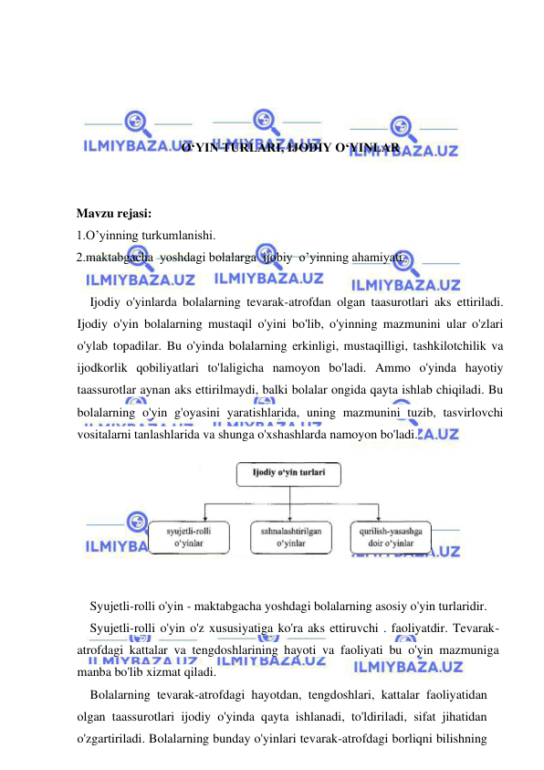  
 
 
 
 
 
O‘YIN TURLARI, IJODIY O‘YINLAR 
 
 
Mavzu rejasi: 
1.O’yinning turkumlanishi. 
2.maktabgacha  yoshdagi bolalarga  ijobiy  o’yinning ahamiyati. 
 
    Ijodiy o'yinlarda bolalarning tevarak-atrofdan olgan taasurotlari aks ettiriladi. 
Ijodiy o'yin bolalarning mustaqil o'yini bo'lib, o'yinning mazmunini ular o'zlari 
o'ylab topadilar. Bu o'yinda bolalarning erkinligi, mustaqilligi, tashkilotchilik va 
ijodkorlik qobiliyatlari to'laligicha namoyon bo'ladi. Ammo o'yinda hayotiy 
taassurotlar aynan aks ettirilmaydi, balki bolalar ongida qayta ishlab chiqiladi. Bu 
bolalarning o'yin g'oyasini yaratishlarida, uning mazmunini tuzib, tasvirlovchi 
vositalarni tanlashlarida va shunga o'xshashlarda namoyon bo'ladi. 
 
Syujetli-rolli o'yin - maktabgacha yoshdagi bolalarning asosiy o'yin turlaridir. 
Syujetli-rolli o'yin o'z xususiyatiga ko'ra aks ettiruvchi . faoliyatdir. Tevarak-
atrofdagi kattalar va tengdoshlarining hayoti va faoliyati bu o'yin mazmuniga 
manba bo'lib xizmat qiladi. 
Bolalarning tevarak-atrofdagi hayotdan, tengdoshlari, kattalar faoliyatidan 
olgan taassurotlari ijodiy o'yinda qayta ishlanadi, to'ldiriladi, sifat jihatidan 
o'zgartiriladi. Bolalarning bunday o'yinlari tevarak-atrofdagi borliqni bilishning 
 
