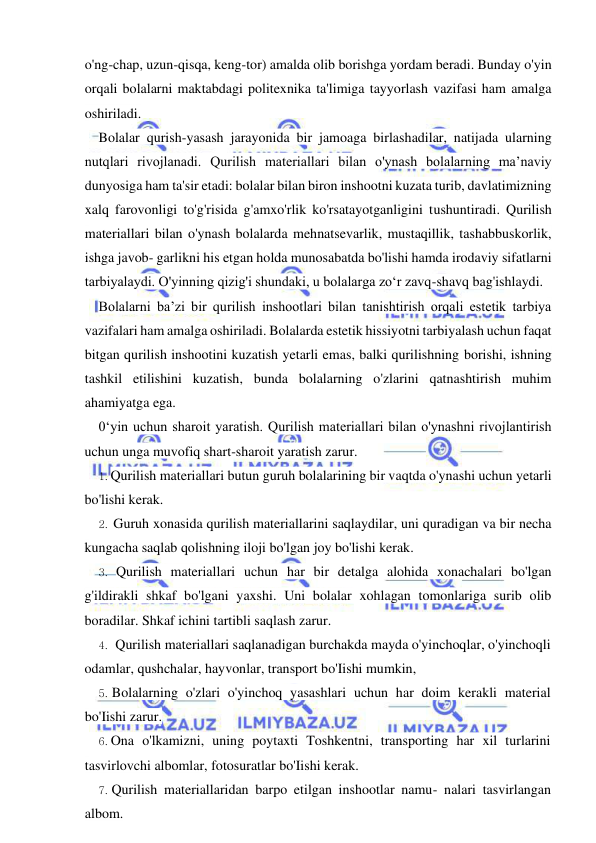  
 
o'ng-chap, uzun-qisqa, keng-tor) amalda olib borishga yordam beradi. Bunday o'yin 
orqali bolalarni maktabdagi politexnika ta'limiga tayyorlash vazifasi ham amalga 
oshiriladi. 
Bolalar qurish-yasash jarayonida bir jamoaga birlashadilar, natijada ularning 
nutqlari rivojlanadi. Qurilish materiallari bilan o'ynash bolalarning ma’naviy 
dunyosiga ham ta'sir etadi: bolalar bilan biron inshootni kuzata turib, davlatimizning 
xalq farovonligi to'g'risida g'amxo'rlik ko'rsatayotganligini tushuntiradi. Qurilish 
materiallari bilan o'ynash bolalarda mehnatsevarlik, mustaqillik, tashabbuskorlik, 
ishga javob- garlikni his etgan holda munosabatda bo'lishi hamda irodaviy sifatlarni 
tarbiyalaydi. O'yinning qizig'i shundaki, u bolalarga zo‘r zavq-shavq bag'ishlaydi. 
Bolalarni ba’zi bir qurilish inshootlari bilan tanishtirish orqali estetik tarbiya 
vazifalari ham amalga oshiriladi. Bolalarda estetik hissiyotni tarbiyalash uchun faqat 
bitgan qurilish inshootini kuzatish yetarli emas, balki qurilishning borishi, ishning 
tashkil etilishini kuzatish, bunda bolalarning o'zlarini qatnashtirish muhim 
ahamiyatga ega. 
0‘yin uchun sharoit yaratish. Qurilish materiallari bilan o'ynashni rivojlantirish 
uchun unga muvofiq shart-sharoit yaratish zarur. 
1. Qurilish materiallari butun guruh bolalarining bir vaqtda o'ynashi uchun yetarli 
bo'lishi kerak. 
2. Guruh xonasida qurilish materiallarini saqlaydilar, uni quradigan va bir necha 
kungacha saqlab qolishning iloji bo'lgan joy bo'lishi kerak. 
3. Qurilish materiallari uchun har bir detalga alohida xonachalari bo'lgan 
g'ildirakli shkaf bo'lgani yaxshi. Uni bolalar xohlagan tomonlariga surib olib 
boradilar. Shkaf ichini tartibli saqlash zarur. 
4. Qurilish materiallari saqlanadigan burchakda mayda o'yinchoqlar, o'yinchoqli 
odamlar, qushchalar, hayvonlar, transport bo'Iishi mumkin, 
5. Bolalarning o'zlari o'yinchoq yasashlari uchun har doim kerakli material 
bo'Iishi zarur. 
6. Ona o'lkamizni, uning poytaxti Toshkentni, transporting har xil turlarini 
tasvirlovchi albomlar, fotosuratlar bo'Iishi kerak. 
7. Qurilish materiallaridan barpo etilgan inshootlar namu- nalari tasvirlangan 
albom. 
