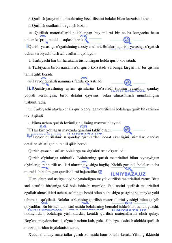  
 
8. Qurilish jarayonini, binolarning bezatilishini bolalar bilan kuzatish kerak. 
9. Qurilish usullarini o'rgatish lozim. 
10. Qurilish materiallaridan ishlangan buyumlarni bir necha kungacha hatto 
undan ko'proq muddat saqlash kerak. 
Qurish-yasashga o'rgatishning asosiy usullari. Bolalarni qurish-yasashga o'rgatish 
uchun tarbiyachi turli xil usullarni qo'llaydi: 
1. Tarbiyachi har bir harakatni tushuntirgan holda qurib ko'rsatadi. 
2. Tarbiyachi biron narsani o'zi qurib ko'rsatadi va bunga kirgan har bir qismni 
tahlil qilib beradi. 
3. Tayyor qurilish namuna sifatida ko'rsatiladi. 
4. Qurish-yasashning ayrim qismlarini ko'rsatadi (tomini yasashni, qanday 
yopish kerakligini, biror detalni qaysinisi bilan almashtirish mumkinligini 
tushuntiradij. 
5. Tarbiyachi ataylab chala qurib qo'yilgan qurilishni bolalarga qurib bitkazishni 
taklif qiladi. 
6. Nima uchun qurish lozimligini, lining mavzusini aytadi. 
7. Har kim xohlagan mavzuda qurishni taklif qiladi. 
8. Tayyor qurilishni: u qanday qismlardan iborat ekanligini, nimalar, qanday 
detallar ishlatilganini tahlil qilib beradi. 
Qurish-yasash usullari bolalarga mashg'ulotlarda o'rgatiladi. 
Qurish o'yinlariga rahbarlik. Bolalarning qurish materiallari bilan o'ynaydigan 
o'yinlariga rahbarlik usullari ularning yoshiga bogiiq. Kichik guruhda bolalar uncha 
murakkab bo'lmagan qurilishlarni bajaradilar. 
Ular uchun stol ustiga qo'yib o'ynaladigan mayda qurilish materiallari zarur. Bitta 
stol atrofida birdaniga 6-8 bola ishlashi mumkin. Stol ustini qurilish materiallari 
egallab olmasliklari uchun stolning u boshi bilan bu boshiga pastgina skameyka yoki 
taburetka qo'yiladi. Bolalar o'zlarining qurilish materiallarini yashigi bilan qo'yib 
qo'yadilar. Bu birinchidan, stol ustida bolalarning bemalol ishlashlari uchun yaxshi, 
ikkinchidan, bolalarga yashiklardan kerakli qurilish materiallarini olish qulay. 
Bog'cha maydonchasida o'ynash uchun kub, gula, silindrga o'xshash alohida qurilish 
materiallaridan foydalanish zarur. 
Xuddi shunday materiallar guruh xonasida ham boiishi kerak. Yilning ikkinchi 
