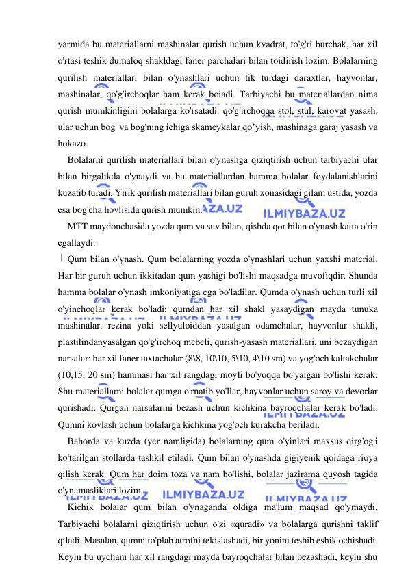  
 
yarmida bu materiallarni mashinalar qurish uchun kvadrat, to'g'ri burchak, har xil 
o'rtasi teshik dumaloq shakldagi faner parchalari bilan toidirish lozim. Bolalarning 
qurilish materiallari bilan o'ynashlari uchun tik turdagi daraxtlar, hayvonlar, 
mashinalar, qo'g'irchoqlar ham kerak boiadi. Tarbiyachi bu materiallardan nima 
qurish mumkinligini bolalarga ko'rsatadi: qo'g'irchoqqa stol, stul, karovat yasash, 
ular uchun bog' va bog'ning ichiga skameykalar qo’yish, mashinaga garaj yasash va 
hokazo. 
Bolalarni qurilish materiallari bilan o'ynashga qiziqtirish uchun tarbiyachi ular 
bilan birgalikda o'ynaydi va bu materiallardan hamma bolalar foydalanishlarini 
kuzatib turadi. Yirik qurilish materiallari bilan guruh xonasidagi gilam ustida, yozda 
esa bog'cha hovlisida qurish mumkin. 
MTT maydonchasida yozda qum va suv bilan, qishda qor bilan o'ynash katta o'rin 
egallaydi. 
Qum bilan o'ynash. Qum bolalarning yozda o'ynashlari uchun yaxshi material. 
Har bir guruh uchun ikkitadan qum yashigi bo'lishi maqsadga muvofiqdir. Shunda 
hamma bolalar o'ynash imkoniyatiga ega bo'ladilar. Qumda o'ynash uchun turli xil 
o'yinchoqlar kerak bo'ladi: qumdan har xil shakl yasaydigan mayda tunuka 
mashinalar, rezina yoki sellyuloiddan yasalgan odamchalar, hayvonlar shakli, 
plastilindanyasalgan qo'g'irchoq mebeli, qurish-yasash materiallari, uni bezaydigan 
narsalar: har xil faner taxtachalar (8\8, 10\10, 5\10, 4\10 sm) va yog'och kaltakchalar 
(10,15, 20 sm) hammasi har xil rangdagi moyli bo'yoqqa bo'yalgan bo'lishi kerak. 
Shu materiallarni bolalar qumga o'rnatib yo'llar, hayvonlar uchun saroy va devorlar 
qurishadi. Qurgan narsalarini bezash uchun kichkina bayroqchalar kerak bo'ladi. 
Qumni kovlash uchun bolalarga kichkina yog'och kurakcha beriladi. 
Bahorda va kuzda (yer namligida) bolalarning qum o'yinlari maxsus qirg'og'i 
ko'tarilgan stollarda tashkil etiladi. Qum bilan o'ynashda gigiyenik qoidaga rioya 
qilish kerak. Qum har doim toza va nam bo'lishi, bolalar jazirama quyosh tagida 
o'ynamasliklari lozim. 
Kichik bolalar qum bilan o'ynaganda oldiga ma'lum maqsad qo'ymaydi. 
Tarbiyachi bolalarni qiziqtirish uchun o'zi «quradi» va bolalarga qurishni taklif 
qiladi. Masalan, qumni to'plab atrofni tekislashadi, bir yonini teshib eshik ochishadi. 
Keyin bu uychani har xil rangdagi mayda bayroqchalar bilan bezashadi, keyin shu 
