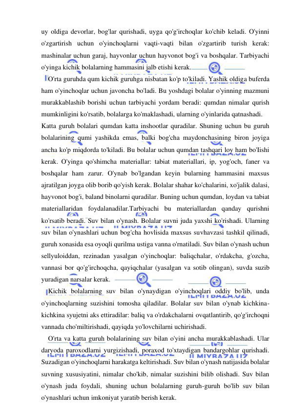  
 
uy oldiga devorlar, bog'lar qurishadi, uyga qo'g'irchoqlar ko'chib keladi. O'yinni 
o'zgartirish uchun o'yinchoqlarni vaqti-vaqti bilan o'zgartirib turish kerak: 
mashinalar uchun garaj, hayvonlar uchun hayvonot bog'i va boshqalar. Tarbiyachi 
o'yinga kichik bolalarning hammasini jalb etishi kerak. 
O'rta guruhda qum kichik guruhga nisbatan ko'p to'kiladi. Yashik oldiga buferda 
ham o'yinchoqlar uchun javoncha bo'ladi. Bu yoshdagi bolalar o'yinning mazmuni 
murakkablashib borishi uchun tarbiyachi yordam beradi: qumdan nimalar qurish 
mumkinligini ko'rsatib, bolalarga ko'maklashadi, ularning o'yinlarida qatnashadi. 
Katta guruh bolalari qumdan katta inshootlar quradilar. Shuning uchun bu guruh 
bolalarining qumi yashikda emas, balki bog'cha maydonchasining biron joyiga 
ancha ko'p miqdorda to'kiladi. Bu bolalar uchun qumdan tashqari loy ham bo'Iishi 
kerak. O'yinga qo'shimcha materiallar: tabiat materiallari, ip, yog'och, faner va 
boshqalar ham zarur. O'ynab bo'lgandan keyin bularning hammasini maxsus 
ajratilgan joyga olib borib qo'yish kerak. Bolalar shahar ko'chalarini, xo'jalik dalasi, 
hayvonot bog'i, baland binolarni quradilar. Buning uchun qumdan, loydan va tabiat 
materiallaridan foydalanadilar.Tarbiyachi bu materiallardan qanday qurishni 
ko'rsatib beradi. Suv bilan o'ynash. Bolalar suvni juda yaxshi ko'rishadi. Ularning 
suv bilan o'ynashlari uchun bog'cha hovlisida maxsus suvhavzasi tashkil qilinadi, 
guruh xonasida esa oyoqli qurilma ustiga vanna o'rnatiladi. Suv bilan o'ynash uchun 
sellyuloiddan, rezinadan yasalgan o'yinchoqlar: baliqchalar, o'rdakcha, g'ozcha, 
vannasi bor qo'g'irchoqcha, qayiqchalar (yasalgan va sotib olingan), suvda suzib 
yuradigan narsalar kerak. 
Kichik bolalarning suv bilan o'ynaydigan o'yinchoqlari oddiy bo'lib, unda 
o'yinchoqlarning suzishini tomosha qiladilar. Bolalar suv bilan o'ynab kichkina-
kichkina syujetni aks ettiradilar: baliq va o'rdakchalarni ovqatlantirib, qo'g'irchoqni 
vannada cho'miltirishadi, qayiqda yo'lovchilarni uchirishadi. 
O'rta va katta guruh bolalarining suv bilan o'yini ancha murakkablashadi. Ular 
daryoda paroxodlarni yurgizishadi, poraxod to'xtaydigan bandargohlar qurishadi. 
Suzadigan o'yinchoqlarni harakatga keltirishadi. Suv bilan o'ynash natijasida bolalar 
suvning xususiyatini, nimalar cho'kib, nimalar suzishini bilib olishadi. Suv bilan 
o'ynash juda foydali, shuning uchun bolalarning guruh-guruh bo'lib suv bilan 
o'ynashlari uchun imkoniyat yaratib berish kerak. 
