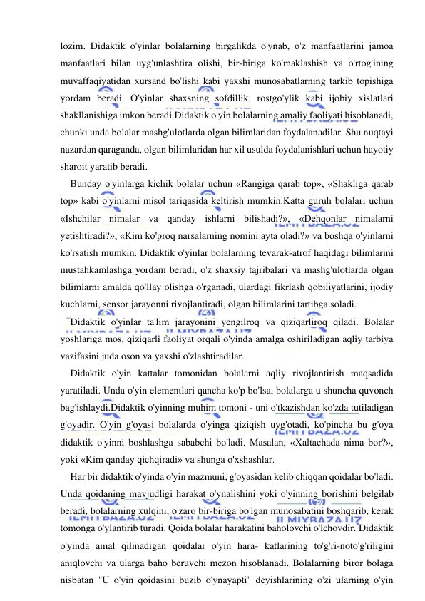  
 
lozim. Didaktik o'yinlar bolalarning birgalikda o'ynab, o'z manfaatlarini jamoa 
manfaatlari bilan uyg'unlashtira olishi, bir-biriga ko'maklashish va o'rtog'ining 
muvaffaqiyatidan xursand bo'lishi kabi yaxshi munosabatlarning tarkib topishiga 
yordam beradi. O'yinlar shaxsning sofdillik, rostgo'ylik kabi ijobiy xislatlari 
shakllanishiga imkon beradi.Didaktik o'yin bolalarning amaliy faoliyati hisoblanadi, 
chunki unda bolalar mashg'ulotlarda olgan bilimlaridan foydalanadilar. Shu nuqtayi 
nazardan qaraganda, olgan bilimlaridan har xil usulda foydalanishlari uchun hayotiy 
sharoit yaratib beradi. 
Bunday o'yinlarga kichik bolalar uchun «Rangiga qarab top», «Shakliga qarab 
top» kabi o'yinlarni misol tariqasida keltirish mumkin.Katta guruh bolalari uchun 
«Ishchilar nimalar va qanday ishlarni bilishadi?», «Dehqonlar nimalarni 
yetishtiradi?», «Kim ko'proq narsalarning nomini ayta oladi?» va boshqa o'yinlarni 
ko'rsatish mumkin. Didaktik o'yinlar bolalarning tevarak-atrof haqidagi bilimlarini 
mustahkamlashga yordam beradi, o'z shaxsiy tajribalari va mashg'ulotlarda olgan 
bilimlarni amalda qo'llay olishga o'rganadi, ulardagi fikrlash qobiliyatlarini, ijodiy 
kuchlarni, sensor jarayonni rivojlantiradi, olgan bilimlarini tartibga soladi. 
Didaktik o'yinlar ta'lim jarayonini yengilroq va qiziqarliroq qiladi. Bolalar 
yoshlariga mos, qiziqarli faoliyat orqali o'yinda amalga oshiriladigan aqliy tarbiya 
vazifasini juda oson va yaxshi o'zlashtiradilar. 
Didaktik o'yin kattalar tomonidan bolalarni aqliy rivojlantirish maqsadida 
yaratiladi. Unda o'yin elementlari qancha ko'p bo'lsa, bolalarga u shuncha quvonch 
bag'ishlaydi.Didaktik o'yinning muhim tomoni - uni o'tkazishdan ko'zda tutiladigan 
g'oyadir. O'yin g'oyasi bolalarda o'yinga qiziqish uyg'otadi, ko'pincha bu g'oya 
didaktik o'yinni boshlashga sababchi bo'ladi. Masalan, «Xaltachada nima bor?», 
yoki «Kim qanday qichqiradi» va shunga o'xshashlar. 
Har bir didaktik o'yinda o'yin mazmuni, g'oyasidan kelib chiqqan qoidalar bo'ladi. 
Unda qoidaning mavjudligi harakat o'ynalishini yoki o'yinning borishini belgilab 
beradi, bolalarning xulqini, o'zaro bir-biriga bo'lgan munosabatini boshqarib, kerak 
tomonga o'ylantirib turadi. Qoida bolalar harakatini baholovchi o'lchovdir. Didaktik 
o'yinda amal qilinadigan qoidalar o'yin hara- katlarining to'g'ri-noto'g'riligini 
aniqlovchi va ularga baho beruvchi mezon hisoblanadi. Bolalarning biror bolaga 
nisbatan "U o'yin qoidasini buzib o'ynayapti" deyishlarining o'zi ularning o'yin 
