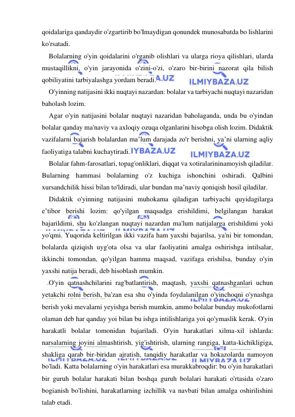  
 
qoidalariga qandaydir o'zgartirib bo'Imaydigan qonundek munosabatda bo lishlarini 
ko'rsatadi. 
Bolalarning o'yin qoidalarini o'rganib olishlari va ularga rioya qilishlari, ularda 
mustaqillikni, o'yin jarayonida o'zini-o'zi, o'zaro bir-birini nazorat qila bilish 
qobiliyatini tarbiyalashga yordam beradi. 
O'yinning natijasini ikki nuqtayi nazardan: bolalar va tarbiyachi nuqtayi nazaridan 
baholash lozim. 
Agar o'yin natijasini bolalar nuqtayi nazaridan baholaganda, unda bu o'yindan 
bolalar qanday ma'naviy va axloqiy ozuqa olganlarini hisobga olish lozim. Didaktik 
vazifalarni bajarish bolalardan ma’lum darajada zo'r berishni, ya’ni ularning aqliy 
faoliyatiga talabni kuchaytiradi. 
Bolalar fahm-farosatlari, topag'onliklari, diqqat va xotiralarininamoyish qiladilar. 
Bularning hammasi bolalarning o'z kuchiga ishonchini oshiradi. Qalbini 
xursandchilik hissi bilan to'ldiradi, ular bundan ma’naviy qoniqish hosil qiladilar. 
Didaktik o'yinning natijasini muhokama qiladigan tarbiyachi quyidagilarga 
e’tibor berishi lozim: qo'yilgan maqsadga erishildimi, belgilangan harakat 
bajarildimi, shu ko'zlangan nuqtayi nazardan ma'lum natijalarga erishildimi yoki 
yo'qmi. Yuqorida keltirilgan ikki vazifa ham yaxshi bajarilsa, ya'ni bir tomondan, 
bolalarda qiziqish uyg'ota olsa va ular faoliyatini amalga oshirishga intilsalar, 
ikkinchi tomondan, qo'yilgan hamma maqsad, vazifaga erishilsa, bunday o'yin 
yaxshi natija beradi, deb hisoblash mumkin. 
O'yin qatnashchilarini rag'batlantirish, maqtash, yaxshi qatnashganlari uchun 
yetakchi rolni berish, ba'zan esa shu o'yinda foydalanilgan o'yinchoqni o'ynashga 
berish yoki mevalarni yeyishga berish mumkin, ammo bolalar bunday mukofotlarni 
olaman deb har qanday yoi bilan bu ishga intilishlariga yoi qo'ymaslik kerak. O'yin 
harakatli bolalar tomonidan bajariladi. O'yin harakatlari xilma-xil ishlarda: 
narsalarning joyini almashtirish, yig'ishtirish, ularning rangiga, katta-kichikligiga, 
shakliga qarab bir-biridan ajratish, tanqidiy harakatlar va hokazolarda namoyon 
bo'ladi. Katta bolalarning o'yin harakatlari esa murakkabroqdir: bu o'yin harakatlari 
bir guruh bolalar harakati bilan boshqa guruh bolalari harakati o'rtasida o'zaro 
bogianish bo'lishini, harakatlarning izchillik va navbati bilan amalga oshirilishini 
talab etadi. 
