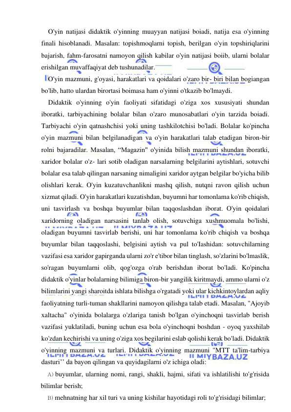  
 
O'yin natijasi didaktik o'yinning muayyan natijasi boiadi, natija esa o'yinning 
finali hisoblanadi. Masalan: topishmoqlarni topish, berilgan o'yin topshiriqlarini 
bajarish, fahm-farosatni namoyon qilish kabilar o'yin natijasi boiib, ularni bolalar 
erishilgan muvaffaqiyat deb tushunadilar. 
O'yin mazmuni, g'oyasi, harakatlari va qoidalari o'zaro bir- biri bilan bogiangan 
bo'lib, hatto ulardan birortasi boimasa ham o'yinni o'tkazib bo'lmaydi. 
Didaktik o'yinning o'yin faoliyati sifatidagi o'ziga xos xususiyati shundan 
iboratki, tarbiyachining bolalar bilan o'zaro munosabatlari o'yin tarzida boiadi. 
Tarbiyachi o'yin qatnashchisi yoki uning tashkilotchisi bo'ladi. Bolalar ko'pincha 
o'yin mazmuni bilan belgilanadigan va o'yin harakatlari talab etadigan biron-bir 
rolni bajaradilar. Masalan, “Magazin" o'yinida bilish mazmuni shundan iboratki, 
xaridor bolalar o'z- lari sotib oladigan narsalarning belgilarini aytishlari, sotuvchi 
bolalar esa talab qilingan narsaning nimaligini xaridor aytgan belgilar bo'yicha bilib 
olishlari kerak. O'yin kuzatuvchanlikni mashq qilish, nutqni ravon qilish uchun 
xizmat qiladi. O'yin harakatlari kuzatishdan, buyumni har tomonlama ko'rib chiqish, 
uni tasvirlash va boshqa buyumlar bilan taqqoslashdan iborat. O'yin qoidalari 
xaridorning oladigan narsasini tanlab olish, sotuvchiga xushmuomala bo'lishi, 
oladigan buyumni tasvirlab berishi, uni har tomonlama ko'rib chiqish va boshqa 
buyumlar bilan taqqoslashi, belgisini aytish va pul to'Iashidan: sotuvchilarning 
vazifasi esa xaridor gapirganda ularni zo'r e'tibor bilan tinglash, so'zlarini bo'lmaslik, 
so'ragan buyumlarni olib, qog'ozga o'rab berishdan iborat bo'ladi. Ko'pincha 
didaktik o'yinlar bolalarning bilimiga biron-bir yangilik kiritmaydi, ammo ularni o'z 
bilimlarini yangi sharoitda ishlata bilishga o'rgatadi yoki ular kichkintoylardan aqliy 
faoliyatning turli-tuman shakllarini namoyon qilishga talab etadi. Masalan, "Ajoyib 
xaltacha" o'yinida bolalarga o'zlariga tanish bo'lgan o'yinchoqni tasvirlab berish 
vazifasi yuklatiladi, buning uchun esa bola o'yinchoqni boshdan - oyoq yaxshilab 
ko'zdan kechirishi va uning o'ziga xos begilarini eslab qolishi kerak bo'ladi. Didaktik 
o'yinning mazmuni va turlari. Didaktik o'yinning mazmuni "MTT ta'lim-tarbiya 
dasturi’’ da bayon qilingan va quyidagilarni o'z ichiga oladi: 
A) buyumlar, ularning nomi, rangi, shakli, hajmi, sifati va ishlatilishi to'g'risida 
bilimlar berish; 
B) mehnatning har xil turi va uning kishilar hayotidagi roli to'g'risidagi bilimlar; 
