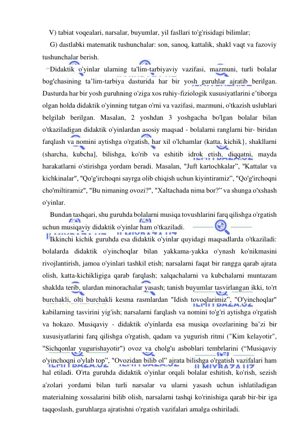  
 
V) tabiat voqealari, narsalar, buyumlar, yil fasllari to'g'risidagi bilimlar; 
G) dastlabki matematik tushunchalar: son, sanoq, kattalik, shakl vaqt va fazoviy 
tushunchalar berish. 
Didaktik o'yinlar ularning ta'lim-tarbiyaviy vazifasi, mazmuni, turli bolalar 
bog'chasining ta’lim-tarbiya dasturida har bir yosh guruhlar ajratib berilgan. 
Dasturda har bir yosh guruhning o'ziga xos ruhiy-fiziologik xususiyatlarini e’tiborga 
olgan holda didaktik o'yinning tutgan o'rni va vazifasi, mazmuni, o'tkazish uslublari 
belgilab berilgan. Masalan, 2 yoshdan 3 yoshgacha bo'lgan bolalar bilan 
o'tkaziladigan didaktik o'yinlardan asosiy maqsad - bolalarni ranglarni bir- biridan 
farqlash va nomini aytishga o'rgatish, har xil o'lchamlar (katta, kichik}, shakllarni 
(sharcha, kubcha], bilishga, ko'rib va eshitib idrok etish, diqqatni, mayda 
harakatlarni o'stirishga yordam beradi. Masalan, "Juft kartochkalar”, ''Kattalar va 
kichkinalar", ''Qo'g'irchoqni sayrga olib chiqish uchun kiyintiramiz”, "Qo'g'irchoqni 
cho'miltiramiz", "Bu nimaning ovozi?", "Xaltachada nima bor?” va shunga o'xshash 
o'yinlar. 
Bundan tashqari, shu guruhda bolalarni musiqa tovushlarini farq qilishga o'rgatish 
uchun musiqaviy didaktik o'yinlar ham o'tkaziladi. 
Ikkinchi kichik guruhda esa didaktik o'yinlar quyidagi maqsadlarda o'tkaziladi: 
bolalarda didaktik o'yinchoqlar bilan yakkama-yakka o'ynash ko'nikmasini 
rivojlantirish, jamoa o'yinlari tashkil etish; narsalarni faqat bir rangga qarab ajrata 
olish, katta-kichikligiga qarab farqlash; xalqachalarni va kubchalarni muntazam 
shaklda terib, ulardan minorachalar yasash; tanish buyumlar tasvirlangan ikki, to'rt 
burchakli, olti burchakli kesma rasmlardan "Idish tovoqlarimiz”, "O'yinchoqlar" 
kabilarning tasvirini yig'ish; narsalarni farqlash va nomini to'g'ri aytishga o'rgatish 
va hokazo. Musiqaviy - didaktik o'yinlarda esa musiqa ovozlarining ba’zi bir 
xususiyatlarini farq qilishga o'rgatish, qadam va yugurish ritmi ("Kim kelayotir", 
"Sichqonlar yugurishayotir") ovoz va cholg'u asboblari tembrlarini (“Musiqaviy 
o'yinchoqni o'ylab top”, "Ovozidan bilib ol” ajrata bilishga o'rgatish vazifalari ham 
hal etiladi. O'rta guruhda didaktik o'yinlar orqali bolalar eshitish, ko'rish, sezish 
a'zolari yordami bilan turli narsalar va ularni yasash uchun ishlatiladigan 
materialning xossalarini bilib olish, narsalarni tashqi ko'rinishiga qarab bir-bir iga 
taqqoslash, guruhlarga ajratishni o'rgatish vazifalari amalga oshiriladi. 
