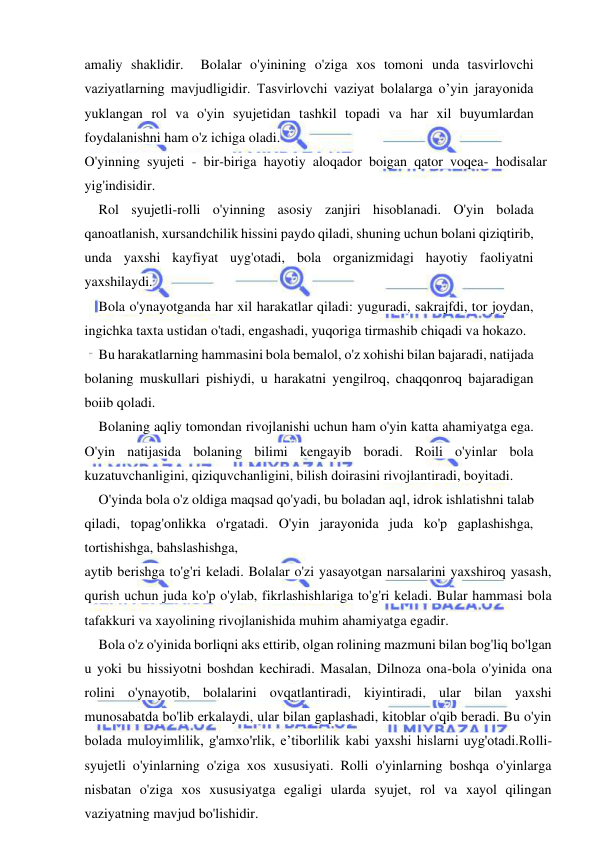  
 
amaliy shaklidir.  Bolalar o'yinining o'ziga xos tomoni unda tasvirlovchi 
vaziyatlarning mavjudligidir. Tasvirlovchi vaziyat bolalarga o’yin jarayonida 
yuklangan rol va o'yin syujetidan tashkil topadi va har xil buyumlardan 
foydalanishni ham o'z ichiga oladi. 
O'yinning syujeti - bir-biriga hayotiy aloqador boigan qator voqea- hodisalar 
yig'indisidir. 
Rol syujetli-rolli o'yinning asosiy zanjiri hisoblanadi. O'yin bolada 
qanoatlanish, xursandchilik hissini paydo qiladi, shuning uchun bolani qiziqtirib, 
unda yaxshi kayfiyat uyg'otadi, bola organizmidagi hayotiy faoliyatni 
yaxshilaydi. 
Bola o'ynayotganda har xil harakatlar qiladi: yuguradi, sakrajfdi, tor joydan, 
ingichka taxta ustidan o'tadi, engashadi, yuqoriga tirmashib chiqadi va hokazo. 
Bu harakatlarning hammasini bola bemalol, o'z xohishi bilan bajaradi, natijada 
bolaning muskullari pishiydi, u harakatni yengilroq, chaqqonroq bajaradigan 
boiib qoladi. 
Bolaning aqliy tomondan rivojlanishi uchun ham o'yin katta ahamiyatga ega. 
O'yin natijasida bolaning bilimi kengayib boradi. Roili o'yinlar bola 
kuzatuvchanligini, qiziquvchanligini, bilish doirasini rivojlantiradi, boyitadi. 
O'yinda bola o'z oldiga maqsad qo'yadi, bu boladan aql, idrok ishlatishni talab 
qiladi, topag'onlikka o'rgatadi. O'yin jarayonida juda ko'p gaplashishga, 
tortishishga, bahslashishga, 
aytib berishga to'g'ri keladi. Bolalar o'zi yasayotgan narsalarini yaxshiroq yasash, 
qurish uchun juda ko'p o'ylab, fikrlashishlariga to'g'ri keladi. Bular hammasi bola 
tafakkuri va xayolining rivojlanishida muhim ahamiyatga egadir. 
Bola o'z o'yinida borliqni aks ettirib, olgan rolining mazmuni bilan bog'liq bo'lgan 
u yoki bu hissiyotni boshdan kechiradi. Masalan, Dilnoza ona-bola o'yinida ona 
rolini o'ynayotib, bolalarini ovqatlantiradi, kiyintiradi, ular bilan yaxshi 
munosabatda bo'lib erkalaydi, ular bilan gaplashadi, kitoblar o'qib beradi. Bu o'yin 
bolada muloyimlilik, g'amxo'rlik, e’tiborlilik kabi yaxshi hislarni uyg'otadi.Rolli-
syujetli o'yinlarning o'ziga xos xususiyati. Rolli o'yinlarning boshqa o'yinlarga 
nisbatan o'ziga xos xususiyatga egaligi ularda syujet, rol va xayol qilingan 
vaziyatning mavjud bo'lishidir. 
