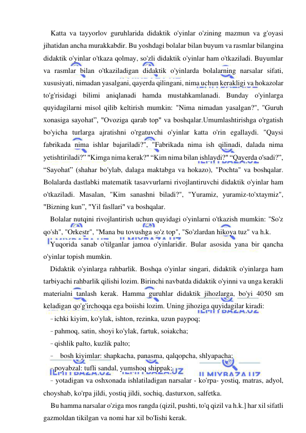  
 
Katta va tayyorlov guruhlarida didaktik o'yinlar o'zining mazmun va g'oyasi 
jihatidan ancha murakkabdir. Bu yoshdagi bolalar bilan buyum va rasmlar bilangina 
didaktik o'yinlar o'tkaza qolmay, so'zli didaktik o'yinlar ham o'tkaziladi. Buyumlar 
va rasmlar bilan o'tkaziladigan didaktik o'yinlarda bolalarning narsalar sifati, 
xususiyati, nimadan yasalgani, qayerda qilingani, nima uchun kerakligi va hokazolar 
to'g'risidagi bilimi aniqlanadi hamda mustahkamlanadi. Bunday o'yinlarga 
quyidagilarni misol qilib keltirish mumkin: "Nima nimadan yasalgan?", "Guruh 
xonasiga sayohat”, "Ovoziga qarab top" va boshqalar.Umumlashtirishga o'rgatish 
bo'yicha turlarga ajratishni o'rgatuvchi o'yinlar katta o'rin egallaydi. "Qaysi 
fabrikada nima ishlar bajariladi?", "Fabrikada nima ish qilinadi, dalada nima 
yetishtiriladi?” "Kimga nima kerak?" “Kim nima bilan ishlaydi?" “Qayerda o'sadi?”, 
“Sayohat” (shahar bo'ylab, dalaga maktabga va hokazo), "Pochta" va boshqalar. 
Bolalarda dastlabki matematik tasavvurlarni rivojlantiruvchi didaktik o'yinlar ham 
o'tkaziladi. Masalan, "Kim sanashni biladi?", "Yuramiz, yuramiz-to'xtaymiz", 
"Bizning kun”, "Yil fasllari" va boshqalar. 
Bolalar nutqini rivojlantirish uchun quyidagi o'yinlarni o'tkazish mumkin: "So'z 
qo'sh", "Orkestr", "Mana bu tovushga so'z top", "So'zlardan hikoya tuz" va h.k. 
Yuqorida sanab o'tilganlar jamoa o'yinlaridir. Bular asosida yana bir qancha 
o'yinlar topish mumkin. 
Didaktik o'yinlarga rahbarlik. Boshqa o'yinlar singari, didaktik o'yinlarga ham 
tarbiyachi rahbarlik qilishi lozim. Birinchi navbatda didaktik o'yinni va unga kerakli 
materialni tanlash kerak. Hamma guruhlar didaktik jihozlarga, bo'yi 4050 sm 
keladigan qo'g'irchoqqa ega boiishi lozim. Uning jihoziga quyidagilar kiradi: 
- ichki kiyim, ko'ylak, ishton, rezinka, uzun paypoq; 
- pahmoq, satin, shoyi ko'ylak, fartuk, soiakcha; 
- qishlik palto, kuzlik palto; 
- bosh kiyimlar: shapkacha, panasma, qalqopcha, shlyapacha; 
- poyabzal: tufli sandal, yumshoq shippak; 
- yotadigan va oshxonada ishlatiladigan narsalar - ko'rpa- yostiq, matras, adyol, 
choyshab, ko'rpa jildi, yostiq jildi, sochiq, dasturxon, salfetka. 
Bu hamma narsalar o'ziga mos rangda (qizil, pushti, to'q qizil va h.k.] har xil sifatli 
gazmoldan tikilgan va nomi har xil bo'Iishi kerak. 
