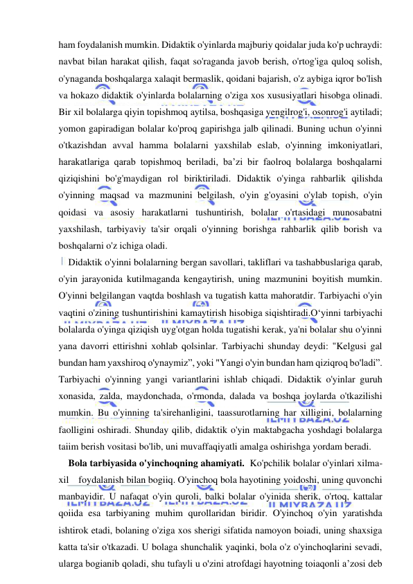  
 
ham foydalanish mumkin. Didaktik o'yinlarda majburiy qoidalar juda ko'p uchraydi: 
navbat bilan harakat qilish, faqat so'raganda javob berish, o'rtog'iga quloq solish, 
o'ynaganda boshqalarga xalaqit bermaslik, qoidani bajarish, o'z aybiga iqror bo'lish 
va hokazo didaktik o'yinlarda bolalarning o'ziga xos xususiyatlari hisobga olinadi. 
Bir xil bolalarga qiyin topishmoq aytilsa, boshqasiga yengilrog'i, osonrog'i aytiladi; 
yomon gapiradigan bolalar ko'proq gapirishga jalb qilinadi. Buning uchun o'yinni 
o'tkazishdan avval hamma bolalarni yaxshilab eslab, o'yinning imkoniyatlari, 
harakatlariga qarab topishmoq beriladi, ba’zi bir faolroq bolalarga boshqalarni 
qiziqishini bo'g'maydigan rol biriktiriladi. Didaktik o'yinga rahbarlik qilishda 
o'yinning maqsad va mazmunini belgilash, o'yin g'oyasini o'ylab topish, o'yin 
qoidasi va asosiy harakatlarni tushuntirish, bolalar o'rtasidagi munosabatni 
yaxshilash, tarbiyaviy ta'sir orqali o'yinning borishga rahbarlik qilib borish va 
boshqalarni o'z ichiga oladi. 
Didaktik o'yinni bolalarning bergan savollari, takliflari va tashabbuslariga qarab, 
o'yin jarayonida kutilmaganda kengaytirish, uning mazmunini boyitish mumkin. 
O'yinni belgilangan vaqtda boshlash va tugatish katta mahoratdir. Tarbiyachi o'yin 
vaqtini o'zining tushuntirishini kamaytirish hisobiga siqishtiradi.O‘yinni tarbiyachi 
bolalarda o'yinga qiziqish uyg'otgan holda tugatishi kerak, ya'ni bolalar shu o'yinni 
yana davorri ettirishni xohlab qolsinlar. Tarbiyachi shunday deydi: "Kelgusi gal 
bundan ham yaxshiroq o'ynaymiz”, yoki "Yangi o'yin bundan ham qiziqroq bo'ladi”. 
Tarbiyachi o'yinning yangi variantlarini ishlab chiqadi. Didaktik o'yinlar guruh 
xonasida, zalda, maydonchada, o'rmonda, dalada va boshqa joylarda o'tkazilishi 
mumkin. Bu o'yinning ta'sirehanligini, taassurotlarning har xilligini, bolalarning 
faolligini oshiradi. Shunday qilib, didaktik o'yin maktabgacha yoshdagi bolalarga 
taiim berish vositasi bo'lib, uni muvaffaqiyatli amalga oshirishga yordam beradi. 
Bola tarbiyasida o'yinchoqning ahamiyati.  Ko'pchilik bolalar o'yinlari xilma-
xil    foydalanish bilan bogiiq. O'yinchoq bola hayotining yoidoshi, uning quvonchi 
manbayidir. U nafaqat o'yin quroli, balki bolalar o'yinida sherik, o'rtoq, kattalar 
qoiida esa tarbiyaning muhim qurollaridan biridir. O'yinchoq o'yin yaratishda 
ishtirok etadi, bolaning o'ziga xos sherigi sifatida namoyon boiadi, uning shaxsiga 
katta ta'sir o'tkazadi. U bolaga shunchalik yaqinki, bola o'z o'yinchoqlarini sevadi, 
ularga bogianib qoladi, shu tufayli u o'zini atrofdagi hayotning toiaqonli a’zosi deb 
