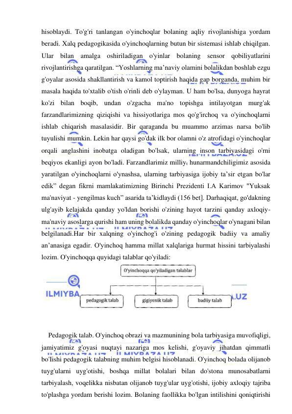  
 
hisoblaydi. To'g'ri tanlangan o'yinchoqlar bolaning aqliy rivojlanishiga yordam 
beradi. Xalq pedagogikasida o'yinchoqlarning butun bir sistemasi ishlab chiqilgan. 
Ular bilan amalga oshiriladigan o'yinlar bolaning sensor qobiliyatlarini 
rivojlantirishga qaratilgan. “Yoshlarning ma’naviy olamini bolalikdan boshlab ezgu 
g'oyalar asosida shakllantirish va kamol toptirish haqida gap borganda, muhim bir 
masala haqida to'xtalib o'tish o'rinli deb o'ylayman. U ham bo'lsa, dunyoga hayrat 
ko'zi bilan boqib, undan o'zgacha ma'no topishga intilayotgan murg'ak 
farzandlarimizning qiziqishi va hissiyotlariga mos qo'g'irchoq va o'yinchoqlarni 
ishlab chiqarish masalasidir. Bir qaraganda bu muammo arzimas narsa bo'lib 
tuyulishi mumkin. Lekin har qaysi go'dak ilk bor olamni o'z atrofidagi o'yinchoqlar 
orqali anglashini inobatga oladigan bo'lsak, ularning inson tarbiyasidagi o'rni 
beqiyos ekanligi ayon bo'ladi. Farzandlarimiz milliyt hunarmandchiligimiz asosida 
yaratilgan o'yinchoqlarni o'ynashsa, ularning tarbiyasiga ijobiy ta’sir etgan bo'lar 
edik” degan fikrni mamlakatimizning Birinchi Prezidenti I.A Karimov "Yuksak 
ma'naviyat - yengilmas kuch” asarida ta’kidlaydi (156 bet]. Darhaqiqat, go'dakning 
ulg'ayib kelajakda qanday yo'ldan borishi o'zining hayot tarzini qanday axloqiy-
ma'naviy asoslarga qurishi ham uning bolalikda qanday o'yinchoqlar o'ynagani bilan 
belgilanadi.Har bir xalqning o'yinchog'i o'zining pedagogik badiiy va amaliy 
an’anasiga egadir. O'yinchoq hamma millat xalqlariga hurmat hissini tarbiyalashi 
lozim. O'yinchoqqa quyidagi talablar qo'yiladi: 
 
Pedagogik talab. O'yinchoq obrazi va mazmunining bola tarbiyasiga muvofiqligi, 
jamiyatimiz g'oyasi nuqtayi nazariga mos kelishi, g'oyaviy jihatdan qimmatli 
bo'Iishi pedagogik talabning muhim belgisi hisoblanadi. O'yinchoq bolada olijanob 
tuyg'ularni uyg'otishi, boshqa millat bolalari bilan do'stona munosabatlarni 
tarbiyalash, voqelikka nisbatan olijanob tuyg'ular uyg'otishi, ijobiy axloqiy tajriba 
to'plashga yordam berishi lozim. Bolaning faollikka bo'lgan intilishini qoniqtirishi 
 
