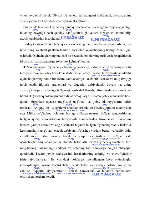  
 
va uni uyg'otishi kerak. Obrazli o'yinchoq real haqiqatni ifoda etadi, buyum, uning 
xususiyatlari va hayotdagi ahamiyatini aks ettiradi. 
Gigiyenik talablar. O'yinchoq qanday materialdan va rangdan tayyorlanganligi, 
bolaning hayotiga hech qanday xavf solmasligi, yaxshi tozalanishi mumkinligi 
asosiy talablardan hisoblanadi. 
Badiiy talablar. Shakl, bo'yoq va bezaklarning har tomonlama uyg'unlashuvi, bir-
birini rang va shakl jihatdan to'ldirib, ta’kidlab, o'yinchoqning badiiy ifodaliligini 
oshiradi. O'yinchoqlarning tuzilishi va bezalishi bolalarning turli yosh bosqichlarida 
idrok etish xususiyatlariga to'la mos kelmog'i lozim. 
To'g'ri tanlangan o'yinchoq - bolaning jismoniy, axloqiy aqliy vabadiiy-estetik 
tarbiyasi rivojiga ijobiy ta'sir ko'rsatadi. Bolani aqliy jihatdan tarbiyalashda didaktik 
o'yinchoqlarning butun bir tizimi katta ahamiyat kasb etib, sensor va nutq rivojiga 
ta’sir etadi, fikrlash jarayonlari va diqqatini tarbiyalaydi, buyum va uning 
xususiyatlariga, qurilishiga bo'lgan qiziqish shakllanadi, bilimi, tushunchalari boyib 
boradi. O'yinchoq bolani quvontiradi, atrofdagilarga nisbatan ijobiy munosabat hosil 
qiladi, birgalikda o'ynash tuyg'usini uyg'otadi va ijobiy his-tuyg'ularni tarkib 
toptiradi. Axloqiy his- tuyg'ularni shakllantirishda qo'g'irchoq muhim ahamiyatga 
ega. Milliy qo'g'irchoq bolalarni boshqa millatga mansub bo'lgan tengdoshlariga 
bo'lgan ijobiy munosabatini tarbiyalash manbalaridan hisoblanadi. San'atning 
birinchi yorqin obrazli va eng tushunarli buyumi bo'lgan o'yinchoq estetik hislar va 
kechinmalarni uyg'otadi, estetik tarbiyani to'plashga yordam beradi va badiiy didni 
shakllantiradi. Shu o'rinda bolalarga yaqin va tushunarli bo'lgan xalq 
o'yinchoqlarining ahamiyatini alohida ta'kidlash lozim.O'yinchoq bolalarni turli 
rang-barang harakatlarga undaydi va bolaning faol harakatga bo'lgan ehtiyojini 
qondiradi. Tezkor javob reaksiyasini, harakatlarning aniqligi va muvofiqlashtir 
ishini rivojlantiradi. Ilk yoshdagi bolalarga moijallangan ko‘p o'yinchoqlar 
(shaqqildoqlar, rezina koptokchalar, shaklchalar va boshq.) bolada ko'rish va 
eshitish diqqatini rivojlantiradi, ushlash harakatlari va buyumli harakatlarni 
o'stirishga yordam beradi. 
