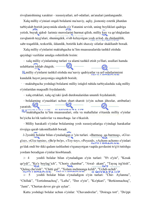  
 
rivojlanishining xarakter - xususiyatlari, urf-odatlari, an'analari jamlangandir. 
Xalq milliy o'yiniari orqali bolalarni ma'naviy, aqliy, jismoniy estetik jihatdan 
tarbiyalab borish jarayonida ularda o'z Vatanini sevish, uning boyliklari qadriga 
yetish, buyuk ajdod- larimiz meroslarini hurmat qilish, milliy kuy va qo'shiqlardan 
zavqlanish tuyg'ulari, shuningdek, o'sib kelayotgan yosh avlod- da chidamlilik, 
sabr-toqatlilik, tezkorlik, ildamlik, botirlik kabi shaxsiy sifatlar shakllanib boradi. 
Xalq milliy o'yinlarini maktabgacha ta’lim muassasalarida tashkil etishda 
quyidagi vazifalar amalga oshirilishi lozim: 
- xalq milliy o'yinlarining turlari va ularni tashkil etish yo'llari, usullari hamda 
uslublarini ishlab chiqish; 
- milliy o'yinlarni tashkil etishda ma’naviy qadriyatlar va urf-odatlarimizni 
kundalik hayot jarayoniga singdirib borish; 
- maktabgacha yoshdagi bolalarni milliy istiqlol ruhida tarbiyalashda xalq milliy 
o'yinlaridan maqsadli foydalanish; 
- xalq ertaklari, xalq og'zaki ijodi durdonalaridan unumli foydalanish; 
- bolalarning o'ynashlari uchun shart-sharoit (o'yin uchun jihozlar, atributlar) 
yaratish; 
- maktabgacha ta’lim muassasalari, oila va mahallalar o'rtasida milliy o'yinlar 
bo'yicha ko'rik tanlovlar va musobaqa- lar o'tkazish. 
- Milliy harakatli o'yinlar bolalarning yosh xususiyatlariga o'yindagi harakatlar 
rivojiga qarab takomillashib boradi. 
l-2yoshli bolalar bilan o'ynaladigan о 'yin turlari. «Barmoq- qa-barmoq», «G'oz-
g'oz», «G'oz tursin», «Bo'p-bo'p», «Toy-toy», «Poyezd», «Achom-achom» o'yinlari 
go'dak endi bir-ikki qadam tashlashni o'rganayotgan vaqtda gavdasini to'g'ri tutishga 
yordam beradigan o'yinlar hisoblanadi. 
3- 4 
yoshli bolalar bilan o'ynaladigan o'yin turlari: ”0't o'yin", "Kesak 
qo'ydi”, "Ko'z boylag’ich”, "Choriy chambar”, "Awal- akam”, "Tayoq irg'itish”, 
"Quloq cho'zish”, "Chitti gul”, "Xolam mehmonga keldi", "Uchdi-uchdi". 
4- 5 
yoshli bolalar bilan o'ynaladigon o'yin turlari: "Chir- Aylanma”, 
“Chillak”, "Tortishmachoq”, "Lafta”, "Dor o'yin”, "Ko'pkari”, "Berkinmachoq”, 
"Jami", "Chertan devor gir-gir aylan". 
Katta yoshdagi bolalar uchun o'yinlar: "Chavandozlar", "Doiraga tort", "Do'ppi 
