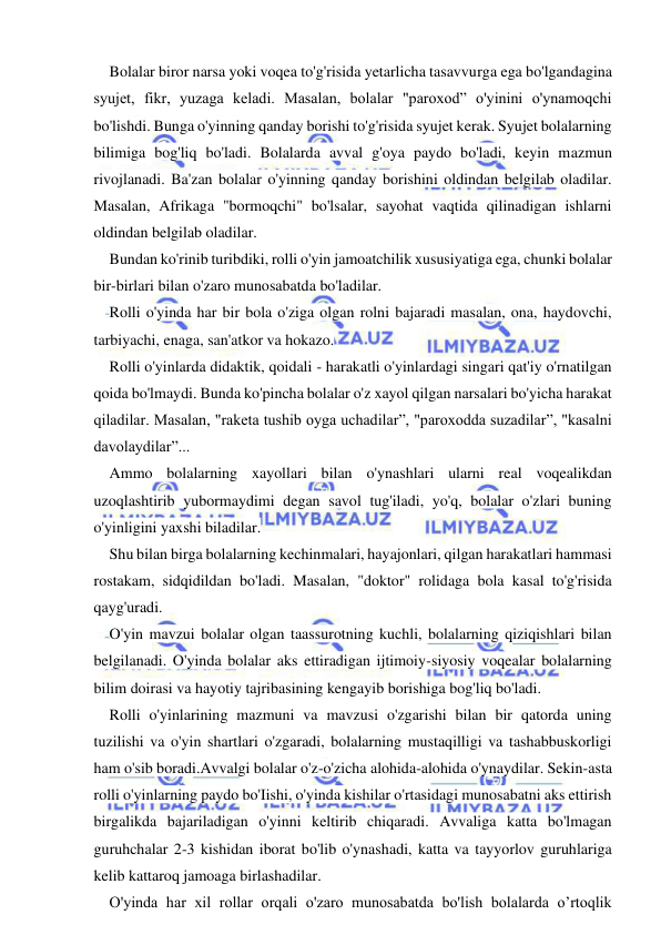  
 
Bolalar biror narsa yoki voqea to'g'risida yetarlicha tasavvurga ega bo'lgandagina 
syujet, fikr, yuzaga keladi. Masalan, bolalar "paroxod” o'yinini o'ynamoqchi 
bo'lishdi. Bunga o'yinning qanday borishi to'g'risida syujet kerak. Syujet bolalarning 
bilimiga bog'liq bo'ladi. Bolalarda avval g'oya paydo bo'ladi, keyin mazmun 
rivojlanadi. Ba'zan bolalar o'yinning qanday borishini oldindan belgilab oladilar. 
Masalan, Afrikaga "bormoqchi" bo'lsalar, sayohat vaqtida qilinadigan ishlarni 
oldindan belgilab oladilar. 
Bundan ko'rinib turibdiki, rolli o'yin jamoatchilik xususiyatiga ega, chunki bolalar 
bir-birlari bilan o'zaro munosabatda bo'ladilar. 
Rolli o'yinda har bir bola o'ziga olgan rolni bajaradi masalan, ona, haydovchi, 
tarbiyachi, enaga, san'atkor va hokazo. 
Rolli o'yinlarda didaktik, qoidali - harakatli o'yinlardagi singari qat'iy o'rnatilgan 
qoida bo'lmaydi. Bunda ko'pincha bolalar o'z xayol qilgan narsalari bo'yicha harakat 
qiladilar. Masalan, "raketa tushib oyga uchadilar”, "paroxodda suzadilar”, "kasalni 
davolaydilar”... 
Ammo bolalarning xayollari bilan o'ynashlari ularni real voqealikdan 
uzoqlashtirib yubormaydimi degan savol tug'iladi, yo'q, bolalar o'zlari buning 
o'yinligini yaxshi biladilar. 
Shu bilan birga bolalarning kechinmalari, hayajonlari, qilgan harakatlari hammasi 
rostakam, sidqidildan bo'ladi. Masalan, "doktor" rolidaga bola kasal to'g'risida 
qayg'uradi. 
O'yin mavzui bolalar olgan taassurotning kuchli, bolalarning qiziqishlari bilan 
belgilanadi. O'yinda bolalar aks ettiradigan ijtimoiy-siyosiy voqealar bolalarning 
bilim doirasi va hayotiy tajribasining kengayib borishiga bog'liq bo'ladi. 
Rolli o'yinlarining mazmuni va mavzusi o'zgarishi bilan bir qatorda uning 
tuzilishi va o'yin shartlari o'zgaradi, bolalarning mustaqilligi va tashabbuskorligi 
ham o'sib boradi.Avvalgi bolalar o'z-o'zicha alohida-alohida o'ynaydilar. Sekin-asta 
rolli o'yinlarning paydo bo'Iishi, o'yinda kishilar o'rtasidagi munosabatni aks ettirish 
birgalikda bajariladigan o'yinni keltirib chiqaradi. Avvaliga katta bo'lmagan 
guruhchalar 2-3 kishidan iborat bo'lib o'ynashadi, katta va tayyorlov guruhlariga 
kelib kattaroq jamoaga birlashadilar. 
O'yinda har xil rollar orqali o'zaro munosabatda bo'lish bolalarda o’rtoqlik 
