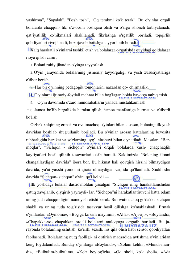  
 
yashirma”, "Sapalak”, "Besh tosh”, "Oq terakmi ko'k terak”. Bu o'yinlar orqali 
bolalarda chaqqon- lik, o'z-o'zini boshqara olish va o'ziga ishonch tarbiyalanadi, 
qat’iyatlilik ko'nikmalari shakllanadi, fikrlashga o'rgatilib boriladi, topqirlik 
qobiliyatlari rivojlanadi, hozirjavob boiishga tayyorlanib boradi. 
Xalq harakatli o'yinlarni tashkil etish va bolalarga o'rgatishda quyidagi qoidalarga 
rioya qilish zarur; 
1. Bolani ruhiy jihatdan o'yinga tayyorlash. 
2. O'yin jarayonida bolalarning jismoniy tayyorgaligi va yosh xususiyatlariga 
e'tibor berish. 
3. Har bir o'yinning pedagogik tomonlarini nazardan qo- chirmaslik. 
4. O'yinlarni ijtimoiy-foydali mehnat bilan bog'lagan holda hayotga tatbiq etish. 
5. O'yin davomida o'zaro munosabatlarni yanada mustahkamlash. 
6. Jamoa bo'lib birgalikda harakat qilish, jamoa manfaatiga hurmat va e'tiborli 
bo'lish. 
O'zbek xalqining ermak va ovutmachoq o'yinlari bilan, asosan, bolaning ilk yosh 
davridan boshlab shug'ullanib boriladi. Bu o'yinlar asosan kattalarning bevosita 
rahbarligida harakat va so'zlarning uyg’unlashuvi bilan o'ynatiladi. Masalan: "Bar- 
moqlar", “Sichqon - sichqon” o'yinlari orqali bolalarda xush- chaqchaqlik 
kayfiyatlari hosil qilinib tasawurlari o'sib boradi. Xalqimizda "Bolaning ilonni 
changallaydigan davrida” ibora bor. Bu hikmat hali qo'rqish hissini bilmaydigon 
davrida, ya'ni yaxshi-yomonni ajrata olmaydigan vaqtida qo'llaniladi. Xuddi shu 
davrida “Sichqon- sichqon" o'yini qo'l keladi. 
Ilk yoshdagi bolalar dastro'moldan yasalgan "Sichqon”ning harakatlanishidan 
qattiq zavqlanib, qiyqirib yayraydi- lar. "Sichqon”ni harakatlantiruvchi katta odam 
uning juda chaqqonligini namoyish etishi kerak. Bu ovutmachoq go'dakka sichqon 
shakli va uning juda to'g’risida tasavvur hosil qilishga ko'maklashadi. Ermak 
o'yinlardan «Oymoma», «Bog'ga kirsam maylimi», «Alla», «Aji-aji», «Boylandi», 
«Chapakka-xo- chapakka» orqali bolalarni muloqotga o'rgatib boriladi. Bu ja- 
rayonda bolalarning eshitish, ko'rish, sezish, his qila olish kabi sensor qobiliyatlari 
faollashadi. Bolalarning nutq faolligi- ni o'stirish maqsadida aytishma o'yinlaridan 
keng foydalaniladi. Bunday o'yinlarga «Boylandi», «Xolam keldi», «Mundi-mun- 
di», «Bulbulim-bulbulim», «Ko'z boylog'ich», «Oq sholi, ko'k sholi», «Ada 
