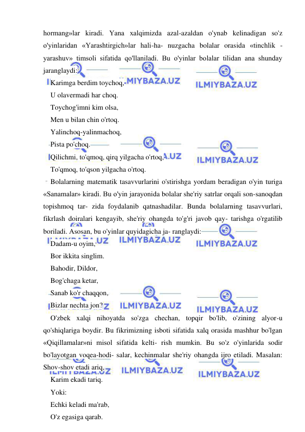  
 
hormang»lar kiradi. Yana xalqimizda azal-azaldan o'ynab kelinadigan so'z 
o'yinlaridan «Yarashtirgich»lar hali-ha- nuzgacha bolalar orasida «tinchlik - 
yarashuv» timsoli sifatida qo'llaniladi. Bu o'yinlar bolalar tilidan ana shunday 
jaranglaydi: 
Karimga berdim toychoq, 
U olavermadi har choq. 
Toychog'imni kim olsa, 
Men u bilan chin o'rtoq. 
Yalinchoq-yalinmachoq, 
Pista po'choq. 
Qilichmi, to'qmoq, qirq yilgacha o'rtoq, 
To'qmoq, to'qson yilgacha o'rtoq. 
Bolalarning matematik tasavvurlarini o'stirishga yordam beradigan o'yin turiga 
«Sanamalar» kiradi. Bu o'yin jarayonida bolalar she'riy satrlar orqali son-sanoqdan 
topishmoq tar- zida foydalanib qatnashadilar. Bunda bolalarning tasavvurlari, 
fikrlash doiralari kengayib, she'riy ohangda to'g'ri javob qay- tarishga o'rgatilib 
boriladi. Asosan, bu o'yinlar quyidagicha ja- ranglaydi: 
Dadam-u oyim, 
Bor ikkita singlim. 
Bahodir, Dildor, 
Bog'chaga ketar, 
Sanab ko'r chaqqon, 
Bizlar nechta jon? 
O'zbek xalqi nihoyatda so'zga chechan, topqir bo'lib, o'zining alyor-u 
qo'shiqlariga boydir. Bu fikrimizning isboti sifatida xalq orasida mashhur bo'lgan 
«Qiqillamalar»ni misol sifatida kelti- rish mumkin. Bu so'z o'yinlarida sodir 
bo'layotgan voqea-hodi- salar, kechinmalar she'riy ohangda ijro etiladi. Masalan: 
Shov-shov etadi ariq, 
Karim ekadi tariq. 
Yoki: 
Echki keladi ma'rab, 
O'z egasiga qarab. 
