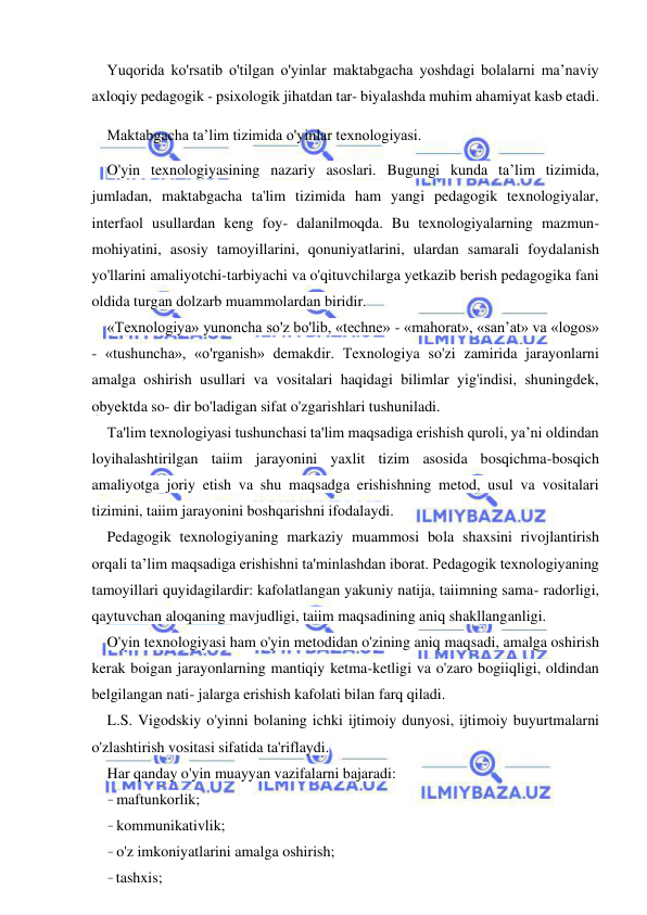  
 
Yuqorida ko'rsatib o'tilgan o'yinlar maktabgacha yoshdagi bolalarni ma’naviy 
axloqiy pedagogik - psixologik jihatdan tar- biyalashda muhim ahamiyat kasb etadi. 
Maktabgacha ta’lim tizimida o'yinlar texnologiyasi. 
O'yin texnologiyasining nazariy asoslari. Bugungi kunda ta’lim tizimida, 
jumladan, maktabgacha ta'lim tizimida ham yangi pedagogik texnologiyalar, 
interfaol usullardan keng foy- dalanilmoqda. Bu texnologiyalarning mazmun-
mohiyatini, asosiy tamoyillarini, qonuniyatlarini, ulardan samarali foydalanish 
yo'llarini amaliyotchi-tarbiyachi va o'qituvchilarga yetkazib berish pedagogika fani 
oldida turgan dolzarb muammolardan biridir. 
«Texnologiya» yunoncha so'z bo'lib, «techne» - «mahorat», «san’at» va «logos» 
- «tushuncha», «o'rganish» demakdir. Texnologiya so'zi zamirida jarayonlarni 
amalga oshirish usullari va vositalari haqidagi bilimlar yig'indisi, shuningdek, 
obyektda so- dir bo'ladigan sifat o'zgarishlari tushuniladi. 
Ta'lim texnologiyasi tushunchasi ta'lim maqsadiga erishish quroli, ya’ni oldindan 
loyihalashtirilgan taiim jarayonini yaxlit tizim asosida bosqichma-bosqich 
amaliyotga joriy etish va shu maqsadga erishishning metod, usul va vositalari 
tizimini, taiim jarayonini boshqarishni ifodalaydi. 
Pedagogik texnologiyaning markaziy muammosi bola shaxsini rivojlantirish 
orqali ta’lim maqsadiga erishishni ta'minlashdan iborat. Pedagogik texnologiyaning 
tamoyillari quyidagilardir: kafolatlangan yakuniy natija, taiimning sama- radorligi, 
qaytuvchan aloqaning mavjudligi, taiim maqsadining aniq shakllanganligi. 
O'yin texnologiyasi ham o'yin metodidan o'zining aniq maqsadi, amalga oshirish 
kerak boigan jarayonlarning mantiqiy ketma-ketligi va o'zaro bogiiqligi, oldindan 
belgilangan nati- jalarga erishish kafolati bilan farq qiladi. 
L.S. Vigodskiy o'yinni bolaning ichki ijtimoiy dunyosi, ijtimoiy buyurtmalarni 
o'zlashtirish vositasi sifatida ta'riflaydi. 
Har qanday o'yin muayyan vazifalarni bajaradi: 
- maftunkorlik; 
- kommunikativlik; 
- o'z imkoniyatlarini amalga oshirish; 
- tashxis; 
