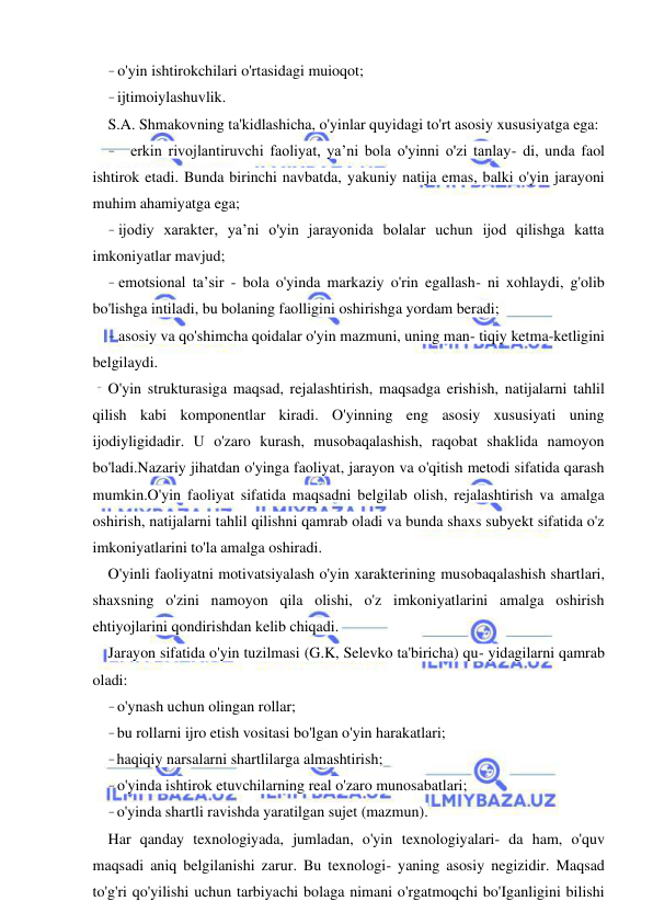  
 
- o'yin ishtirokchilari o'rtasidagi muioqot; 
- ijtimoiylashuvlik. 
S.A. Shmakovning ta'kidlashicha, o'yinlar quyidagi to'rt asosiy xususiyatga ega: 
- erkin rivojlantiruvchi faoliyat, ya’ni bola o'yinni o'zi tanlay- di, unda faol 
ishtirok etadi. Bunda birinchi navbatda, yakuniy natija emas, balki o'yin jarayoni 
muhim ahamiyatga ega; 
- ijodiy xarakter, ya’ni o'yin jarayonida bolalar uchun ijod qilishga katta 
imkoniyatlar mavjud; 
- emotsional ta’sir - bola o'yinda markaziy o'rin egallash- ni xohlaydi, g'olib 
bo'lishga intiladi, bu bolaning faolligini oshirishga yordam beradi; 
- asosiy va qo'shimcha qoidalar o'yin mazmuni, uning man- tiqiy ketma-ketligini 
belgilaydi. 
O'yin strukturasiga maqsad, rejalashtirish, maqsadga erishish, natijalarni tahlil 
qilish kabi komponentlar kiradi. O'yinning eng asosiy xususiyati uning 
ijodiyligidadir. U o'zaro kurash, musobaqalashish, raqobat shaklida namoyon 
bo'ladi.Nazariy jihatdan o'yinga faoliyat, jarayon va o'qitish metodi sifatida qarash 
mumkin.O'yin faoliyat sifatida maqsadni belgilab olish, rejalashtirish va amalga 
oshirish, natijalarni tahlil qilishni qamrab oladi va bunda shaxs subyekt sifatida o'z 
imkoniyatlarini to'la amalga oshiradi. 
O'yinli faoliyatni motivatsiyalash o'yin xarakterining musobaqalashish shartlari, 
shaxsning o'zini namoyon qila olishi, o'z imkoniyatlarini amalga oshirish 
ehtiyojlarini qondirishdan kelib chiqadi. 
Jarayon sifatida o'yin tuzilmasi (G.K, Selevko ta'biricha) qu- yidagilarni qamrab 
oladi: 
- o'ynash uchun olingan rollar; 
- bu rollarni ijro etish vositasi bo'lgan o'yin harakatlari; 
- haqiqiy narsalarni shartlilarga almashtirish; 
- o'yinda ishtirok etuvchilarning real o'zaro munosabatlari; 
- o'yinda shartli ravishda yaratilgan sujet (mazmun). 
Har qanday texnologiyada, jumladan, o'yin texnologiyalari- da ham, o'quv 
maqsadi aniq belgilanishi zarur. Bu texnologi- yaning asosiy negizidir. Maqsad 
to'g'ri qo'yilishi uchun tarbiyachi bolaga nimani o'rgatmoqchi bo'Iganligini bilishi 
