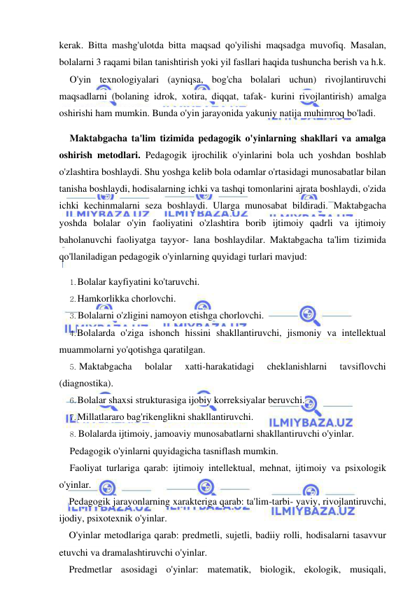  
 
kerak. Bitta mashg'ulotda bitta maqsad qo'yilishi maqsadga muvofiq. Masalan, 
bolalarni 3 raqami bilan tanishtirish yoki yil fasllari haqida tushuncha berish va h.k. 
O'yin texnologiyalari (ayniqsa, bog'cha bolalari uchun) rivojlantiruvchi 
maqsadlarni (bolaning idrok, xotira, diqqat, tafak- kurini rivojlantirish) amalga 
oshirishi ham mumkin. Bunda o'yin jarayonida yakuniy natija muhimroq bo'ladi. 
Maktabgacha ta'lim tizimida pedagogik o'yinlarning shakllari va amalga 
oshirish metodlari. Pedagogik ijrochilik o'yinlarini bola uch yoshdan boshlab 
o'zlashtira boshlaydi. Shu yoshga kelib bola odamlar o'rtasidagi munosabatlar bilan 
tanisha boshlaydi, hodisalarning ichki va tashqi tomonlarini ajrata boshlaydi, o'zida 
ichki kechinmalarni seza boshlaydi. Ularga munosabat bildiradi. Maktabgacha 
yoshda bolalar o'yin faoliyatini o'zlashtira borib ijtimoiy qadrli va ijtimoiy 
baholanuvchi faoliyatga tayyor- lana boshlaydilar. Maktabgacha ta'lim tizimida 
qo'llaniladigan pedagogik o'yinlarning quyidagi turlari mavjud: 
1. Bolalar kayfiyatini ko'taruvchi. 
2. Hamkorlikka chorlovchi. 
3. Bolalarni o'zligini namoyon etishga chorlovchi. 
4. Bolalarda o'ziga ishonch hissini shakllantiruvchi, jismoniy va intellektual 
muammolarni yo'qotishga qaratilgan. 
5. Maktabgacha 
bolalar 
xatti-harakatidagi 
cheklanishlarni 
tavsiflovchi 
(diagnostika). 
6. Bolalar shaxsi strukturasiga ijobiy korreksiyalar beruvchi. 
7. Millatlararo bag'rikenglikni shakllantiruvchi. 
8. Bolalarda ijtimoiy, jamoaviy munosabatlarni shakllantiruvchi o'yinlar. 
Pedagogik o'yinlarni quyidagicha tasniflash mumkin. 
Faoliyat turlariga qarab: ijtimoiy intellektual, mehnat, ijtimoiy va psixologik 
o'yinlar. 
Pedagogik jarayonlarning xarakteriga qarab: ta'lim-tarbi- yaviy, rivojlantiruvchi, 
ijodiy, psixotexnik o'yinlar. 
O'yinlar metodlariga qarab: predmetli, sujetli, badiiy rolli, hodisalarni tasavvur 
etuvchi va dramalashtiruvchi o'yinlar. 
Predmetlar asosidagi o'yinlar: matematik, biologik, ekologik, musiqali, 
