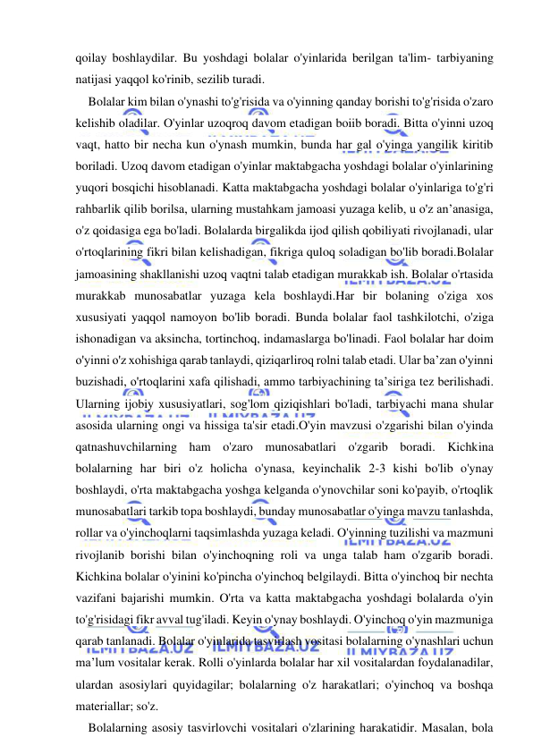  
 
qoilay boshlaydilar. Bu yoshdagi bolalar o'yinlarida berilgan ta'lim- tarbiyaning 
natijasi yaqqol ko'rinib, sezilib turadi. 
Bolalar kim bilan o'ynashi to'g'risida va o'yinning qanday borishi to'g'risida o'zaro 
kelishib oladilar. O'yinlar uzoqroq davom etadigan boiib boradi. Bitta o'yinni uzoq 
vaqt, hatto bir necha kun o'ynash mumkin, bunda har gal o'yinga yangilik kiritib 
boriladi. Uzoq davom etadigan o'yinlar maktabgacha yoshdagi bolalar o'yinlarining 
yuqori bosqichi hisoblanadi. Katta maktabgacha yoshdagi bolalar o'yinlariga to'g'ri 
rahbarlik qilib borilsa, ularning mustahkam jamoasi yuzaga kelib, u o'z an’anasiga, 
o'z qoidasiga ega bo'ladi. Bolalarda birgalikda ijod qilish qobiliyati rivojlanadi, ular 
o'rtoqlarining fikri bilan kelishadigan, fikriga quloq soladigan bo'lib boradi.Bolalar 
jamoasining shakllanishi uzoq vaqtni talab etadigan murakkab ish. Bolalar o'rtasida 
murakkab munosabatlar yuzaga kela boshlaydi.Har bir bolaning o'ziga xos 
xususiyati yaqqol namoyon bo'lib boradi. Bunda bolalar faol tashkilotchi, o'ziga 
ishonadigan va aksincha, tortinchoq, indamaslarga bo'linadi. Faol bolalar har doim 
o'yinni o'z xohishiga qarab tanlaydi, qiziqarliroq rolni talab etadi. Ular ba’zan o'yinni 
buzishadi, o'rtoqlarini xafa qilishadi, ammo tarbiyachining ta’siriga tez berilishadi. 
Ularning ijobiy xususiyatlari, sog'lom qiziqishlari bo'ladi, tarbiyachi mana shular 
asosida ularning ongi va hissiga ta'sir etadi.O'yin mavzusi o'zgarishi bilan o'yinda 
qatnashuvchilarning ham o'zaro munosabatlari o'zgarib boradi. Kichkina 
bolalarning har biri o'z holicha o'ynasa, keyinchalik 2-3 kishi bo'lib o'ynay 
boshlaydi, o'rta maktabgacha yoshga kelganda o'ynovchilar soni ko'payib, o'rtoqlik 
munosabatlari tarkib topa boshlaydi, bunday munosabatlar o'yinga mavzu tanlashda, 
rollar va o'yinchoqlarni taqsimlashda yuzaga keladi. O'yinning tuzilishi va mazmuni 
rivojlanib borishi bilan o'yinchoqning roli va unga talab ham o'zgarib boradi. 
Kichkina bolalar o'yinini ko'pincha o'yinchoq belgilaydi. Bitta o'yinchoq bir nechta 
vazifani bajarishi mumkin. O'rta va katta maktabgacha yoshdagi bolalarda o'yin 
to'g'risidagi fikr avval tug'iladi. Keyin o'ynay boshlaydi. O'yinchoq o'yin mazmuniga 
qarab tanlanadi. Bolalar o'yinlarida tasvirlash vositasi bolalarning o'ynashlari uchun 
ma’lum vositalar kerak. Rolli o'yinlarda bolalar har xil vositalardan foydalanadilar, 
ulardan asosiylari quyidagilar; bolalarning o'z harakatlari; o'yinchoq va boshqa 
materiallar; so'z. 
Bolalarning asosiy tasvirlovchi vositalari o'zlarining harakatidir. Masalan, bola 
