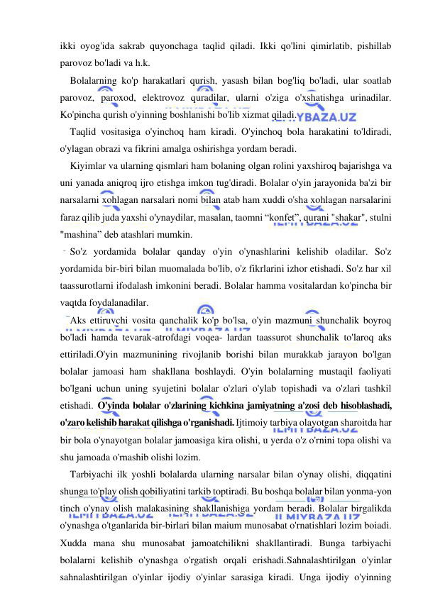  
 
ikki oyog'ida sakrab quyonchaga taqlid qiladi. Ikki qo'lini qimirlatib, pishillab 
parovoz bo'ladi va h.k. 
Bolalarning ko'p harakatlari qurish, yasash bilan bog'liq bo'ladi, ular soatlab 
parovoz, paroxod, elektrovoz quradilar, ularni o'ziga o'xshatishga urinadilar. 
Ko'pincha qurish o'yinning boshlanishi bo'lib xizmat qiladi. 
Taqlid vositasiga o'yinchoq ham kiradi. O'yinchoq bola harakatini to'ldiradi, 
o'ylagan obrazi va fikrini amalga oshirishga yordam beradi. 
Kiyimlar va ularning qismlari ham bolaning olgan rolini yaxshiroq bajarishga va 
uni yanada aniqroq ijro etishga imkon tug'diradi. Bolalar o'yin jarayonida ba'zi bir 
narsalarni xohlagan narsalari nomi bilan atab ham xuddi o'sha xohlagan narsalarini 
faraz qilib juda yaxshi o'ynaydilar, masalan, taomni “konfet”, qurani "shakar", stulni 
"mashina” deb atashlari mumkin. 
So'z yordamida bolalar qanday o'yin o'ynashlarini kelishib oladilar. So'z 
yordamida bir-biri bilan muomalada bo'lib, o'z fikrlarini izhor etishadi. So'z har xil 
taassurotlarni ifodalash imkonini beradi. Bolalar hamma vositalardan ko'pincha bir 
vaqtda foydalanadilar. 
Aks ettiruvchi vosita qanchalik ko'p bo'lsa, o'yin mazmuni shunchalik boyroq 
bo'ladi hamda tevarak-atrofdagi voqea- lardan taassurot shunchalik to'laroq aks 
ettiriladi.O'yin mazmunining rivojlanib borishi bilan murakkab jarayon bo'lgan 
bolalar jamoasi ham shakllana boshlaydi. O'yin bolalarning mustaqil faoliyati 
bo'lgani uchun uning syujetini bolalar o'zlari o'ylab topishadi va o'zlari tashkil 
etishadi. O'yinda bolalar o'zlarining kichkina jamiyatning a'zosi deb hisoblashadi, 
o'zaro kelishib harakat qilishga o'rganishadi. Ijtimoiy tarbiya olayotgan sharoitda har 
bir bola o'ynayotgan bolalar jamoasiga kira olishi, u yerda o'z o'rnini topa olishi va 
shu jamoada o'rnashib olishi lozim. 
Tarbiyachi ilk yoshli bolalarda ularning narsalar bilan o'ynay olishi, diqqatini 
shunga to'play olish qobiliyatini tarkib toptiradi. Bu boshqa bolalar bilan yonma-yon 
tinch o'ynay olish malakasining shakllanishiga yordam beradi. Bolalar birgalikda 
o'ynashga o'tganlarida bir-birlari bilan maium munosabat o'rnatishlari lozim boiadi. 
Xudda mana shu munosabat jamoatchilikni shakllantiradi. Bunga tarbiyachi 
bolalarni kelishib o'ynashga o'rgatish orqali erishadi.Sahnalashtirilgan o'yinlar 
sahnalashtirilgan o'yinlar ijodiy o'yinlar sarasiga kiradi. Unga ijodiy o'yinning 
