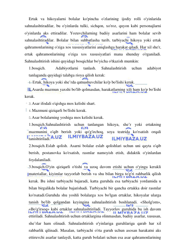  
 
Ertak va hikoyalarni bolalar ko'pincha o'zlarining ijodiy rolli o'yinlarida 
sahnalashtiradilar, bu o'yinlarda tulki, sichqon, xo'roz, quyon kabi personajlarni 
o'yinlarda aks ettiradilar. Yozuvchilarning badiiy asarlarini ham bolalar sevib 
sahnalashtiradilar. Bolalar bilan suhbatlasha turib, tarbiyachi hikoya yoki ertak 
qahramonlarining o'ziga xos xususiyatlarini aniqlashga harakat qiladi. Har xil she'r, 
ertak qahramonlarining o'ziga xos xususiyatlari mana shunday o'rganiladi. 
Sahnalashtirish ishini quyidagi bosqichlar bo'yicha o'tkazish mumkin: 
1.bosqich. 
Adabiyotlarni 
tanlash. 
Sahnalashtirish 
uchun 
adabiyot 
tanlaganda quyidagi talabga rioya qilish kerak: 
1. Ertak, hikoya yoki she’rda qatnashuvchilar ko'p bo'Iishi kerak. 
2. Asarda mazmun yaxshi bo'lib qolmasdan, harakatlarning xili ham ko'p bo'Iishi 
kerak. 
3. Asar ifodali o'qishga mos kelishi shart. 
4. Mazmuni qiziqarli bo'Iishi kerak. 
5. Asar bolalarning yoshiga mos kelishi kerak. 
1.bosqich.Sahnalashtirish uchun tanlangan hikoya, she’r yoki ertakning 
mazmunini o'qib berish yoki qo'g'irchoq, soya teatrida ko'rsatish orqali 
tanishtiriladi. 
2.bosqich. Eslab qolish. Asarni bolalar eslab qolishlari uchun uni qayta o'qib 
berish, postanovka ko'rsatish, rasmlar namoyish etish, didaktik o'yinlardan 
foydalaniladi. 
3.bosqich.O'yin qiziqarli o'tishi va uzoq davom etishi uchun o'yinga kerakli 
materiallar, kiyimlar tayyorlab berish va shu bilan birga to'g'ri rahbarlik qilish 
kerak. Bu ishni tarbiyachi bajaradi, katta guruhda esa tarbiyachi yordamida u 
bilan birgalikda bolalar bajarishadi. Tarbiyachi bir qancha ertakka doir rasmlar 
ko'rsatadi.Guruhda shu yoshli bolalarga xos bo'lgan ertaklar, hikoyalar ularga 
tanish bo'lib qolgandan keyingina sahnalashtirish boshlanadi. «Sholg'om», 
«Bo'g'irsoq» kabi ertaklar sahnalashtiriladi. Tayyorlov guruhida bu ish davom 
ettiriladi. Sahnalashtirish uchun ertaklargina olinmasdan, badiiy asarlar, xususan, 
she’rlar ham olinadi. Sahnalashtirish o'yinlariga guruhlariga qarab har xil 
rahbarlik qilinadi. Masalan, tarbiyachi o'rta guruh uchun asosan harakatni aks 
ettiruvchi asarlar tanlaydi, katta guruh bolalari uchun esa asar qahramonlarining 
