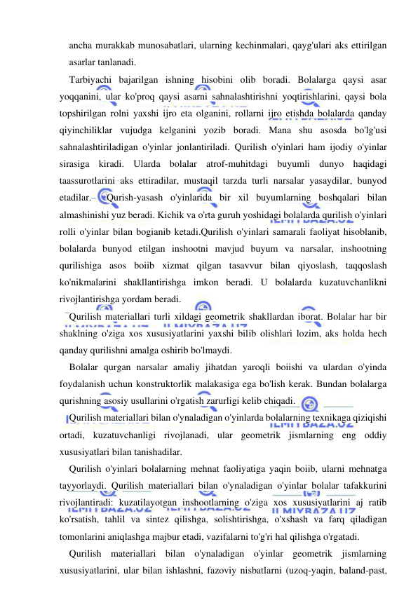  
 
ancha murakkab munosabatlari, ularning kechinmalari, qayg'ulari aks ettirilgan 
asarlar tanlanadi. 
Tarbiyachi bajarilgan ishning hisobini olib boradi. Bolalarga qaysi asar 
yoqqanini, ular ko'proq qaysi asarni sahnalashtirishni yoqtirishlarini, qaysi bola 
topshirilgan rolni yaxshi ijro eta olganini, rollarni ijro etishda bolalarda qanday 
qiyinchiliklar vujudga kelganini yozib boradi. Mana shu asosda bo'lg'usi 
sahnalashtiriladigan o'yinlar jonlantiriladi. Qurilish o'yinlari ham ijodiy o'yinlar 
sirasiga kiradi. Ularda bolalar atrof-muhitdagi buyumli dunyo haqidagi 
taassurotlarini aks ettiradilar, mustaqil tarzda turli narsalar yasaydilar, bunyod 
etadilar.  Qurish-yasash o'yinlarida bir xil buyumlarning boshqalari bilan 
almashinishi yuz beradi. Kichik va o'rta guruh yoshidagi bolalarda qurilish o'yinlari 
rolli o'yinlar bilan bogianib ketadi.Qurilish o'yinlari samarali faoliyat hisoblanib, 
bolalarda bunyod etilgan inshootni mavjud buyum va narsalar, inshootning 
qurilishiga asos boiib xizmat qilgan tasavvur bilan qiyoslash, taqqoslash 
ko'nikmalarini shakllantirishga imkon beradi. U bolalarda kuzatuvchanlikni 
rivojlantirishga yordam beradi. 
Qurilish materiallari turli xildagi geometrik shakllardan iborat. Bolalar har bir 
shaklning o'ziga xos xususiyatlarini yaxshi bilib olishlari lozim, aks holda hech 
qanday qurilishni amalga oshirib bo'lmaydi. 
Bolalar qurgan narsalar amaliy jihatdan yaroqli boiishi va ulardan o'yinda 
foydalanish uchun konstruktorlik malakasiga ega bo'lish kerak. Bundan bolalarga 
qurishning asosiy usullarini o'rgatish zarurligi kelib chiqadi. 
Qurilish materiallari bilan o'ynaladigan o'yinlarda bolalarning texnikaga qiziqishi 
ortadi, kuzatuvchanligi rivojlanadi, ular geometrik jismlarning eng oddiy 
xususiyatlari bilan tanishadilar. 
Qurilish o'yinlari bolalarning mehnat faoliyatiga yaqin boiib, ularni mehnatga 
tayyorlaydi. Qurilish materiallari bilan o'ynaladigan o'yinlar bolalar tafakkurini 
rivojlantiradi: kuzatilayotgan inshootlarning o'ziga xos xususiyatlarini aj ratib 
ko'rsatish, tahlil va sintez qilishga, solishtirishga, o'xshash va farq qiladigan 
tomonlarini aniqlashga majbur etadi, vazifalarni to'g'ri hal qilishga o'rgatadi. 
Qurilish materiallari bilan o'ynaladigan o'yinlar geometrik jismlarning 
xususiyatlarini, ular bilan ishlashni, fazoviy nisbatlarni (uzoq-yaqin, baland-past, 
