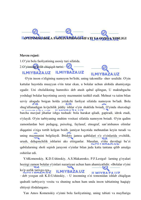  
 
 
 
 
 
O’YINNING BOLA FAOLIYATIDAGI SIFATI VA O’ZIGA XOSLIGI 
 
 
Mavzu rejasi: 
1.O’yin bola faoliyatining asosiy turi sifatida. 
2.O’yinning kelib chiqiqsh tarixi. 
 
  O'yin inson o'zligining namoyon bo'lishi, uning takomilla- shuv usulidir. O'yin 
kattalar hayotida muayyan o'rin tutar ekan, u bolalar uchun alohida ahamiyatga 
egadir. Uni «bolalikning hamrohi» deb atash qabul qilingan, U maktabgacha 
yoshdagi bolalar hayotining asosiy mazmunini tashkil etadi. Mehnat va taiim bilan 
uzviy aloqada boigan holda yetakchi faoliyat sifatida namoyon bo'ladi. Bola 
shug'ullanadigan ko'pchilik jiddiy ishlar o'yin shaklida boiadi. O'yinda shaxsdagi 
barcha mavjud jihatlar ishga tushadi: bola harakat qiladi, gapiradi, idrok etadi, 
o'ylaydi. O'yin tarbiyaning muhim vositasi sifatida namoyon boiadi. O'yin qadim 
zamonlardan beri pedagog, psixolog, faylasuf, etnograf, san’atshunos olimlar 
diqqatini o'ziga tortib kelgan boiib, jamiyat hayotida mehnatdan keyin turadi va 
uning mazmunini belgilaydi. Ibtidoiy jamoa qabilalari o'z o'yinlarida ovchilik, 
urush, dehqonchilik ishlarini aks ettirganlar. Masalan, o'sha davrdagi ba’zi 
qabilalarning sholi sepish jarayoni o'yinlar bilan juda katta tantana qilib amalga 
oshirilar edi. 
YAKomenskiy, K.D.Ushinskiy, A.S.Makarenko, P.F.Lestgaf- larning g'oyalari 
hozirgi zamon bolalar o'yinlari nazariyasi uchun ham ahamiyatlidir. «Bolalar o'yini 
ko'p asrlik tarixga ega, 
- deb yozgan edi K.D.Ushinskiy, - U insonning o'zi tomonidan ishlab chiqilgan 
qudratli tarbiyaviy vosita va shuning uchun ham unda inson tabiatining haqiqiy 
ehtiyoji ifodalangan». 
Yan Amos Komenskiy o'yinni bola faoliyatining, uning tabiati va mayllariga 
