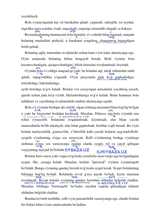  
 
yaxshilaydi. 
Bola o'ynayotganda har xil harakatlar qiladi: yuguradi, sakrajfdi, tor joydan, 
ingichka taxta ustidan o'tadi, engashadi, yuqoriga tirmashib chiqadi va hokazo. 
Bu harakatlarning hammasini bola bemalol, o'z xohishi bilan bajaradi, natijada 
bolaning muskullari pishiydi, u harakatni yengilroq, chaqqonroq bajaradigan 
boiib qoladi. 
Bolaning aqliy tomondan rivojlanishi uchun ham o'yin katta ahamiyatga ega. 
O'yin natijasida bolaning bilimi kengayib boradi. Roili o'yinlar bola 
kuzatuvchanligini, qiziquvchanligini, bilish doirasini rivojlantiradi, boyitadi. 
O'yinda bola o'z oldiga maqsad qo'yadi, bu boladan aql, idrok ishlatishni talab 
qiladi, topag'onlikka o'rgatadi. O'yin jarayonida juda ko'p gaplashishga, 
tortishishga, bahslashishga, 
aytib berishga to'g'ri keladi. Bolalar o'zi yasayotgan narsalarini yaxshiroq yasash, 
qurish uchun juda ko'p o'ylab, fikrlashishlariga to'g'ri keladi. Bular hammasi bola 
tafakkuri va xayolining rivojlanishida muhim ahamiyatga egadir. 
Bola o'z o'yinida borliqni aks ettirib, olgan rolining mazmuni bilan bog'liq bo'lgan 
u yoki bu hissiyotni boshdan kechiradi. Masalan, Dilnoza ona-bola o'yinida ona 
rolini o'ynayotib, bolalarini ovqatlantiradi, kiyintiradi, ular bilan yaxshi 
munosabatda bo'lib erkalaydi, ular bilan gaplashadi, kitoblar o'qib beradi. Bu o'yin 
bolada muloyimlilik, g'amxo'rlik, e’tiborlilik kabi yaxshi hislarni uyg'otadi.Rolli-
syujetli o'yinlarning o'ziga xos xususiyati. Rolli o'yinlarning boshqa o'yinlarga 
nisbatan o'ziga xos xususiyatga egaligi ularda syujet, rol va xayol qilingan 
vaziyatning mavjud bo'lishidir. 
Bolalar biror narsa yoki voqea to'g'risida yetarlicha tasavvurga ega bo'lgandagina 
syujet, fikr, yuzaga keladi. Masalan, bolalar "paroxod” o'yinini o'ynamoqchi 
bo'lishdi. Bunga o'yinning qanday borishi to'g'risida syujet kerak. Syujet bolalarning 
bilimiga bog'liq bo'ladi. Bolalarda avval g'oya paydo bo'ladi, keyin mazmun 
rivojlanadi. Ba'zan bolalar o'yinning qanday borishini oldindan belgilab oladilar. 
Masalan, Afrikaga "bormoqchi" bo'lsalar, sayohat vaqtida qilinadigan ishlarni 
oldindan belgilab oladilar. 
Bundan ko'rinib turibdiki, rolli o'yin jamoatchilik xususiyatiga ega, chunki bolalar 
bir-birlari bilan o'zaro munosabatda bo'ladilar. 
