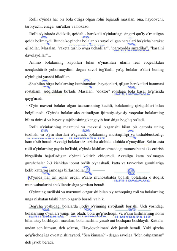  
 
Rolli o'yinda har bir bola o'ziga olgan rolni bajaradi masalan, ona, haydovchi, 
tarbiyachi, enaga, san'atkor va hokazo. 
Rolli o'yinlarda didaktik, qoidali - harakatli o'yinlardagi singari qat'iy o'rnatilgan 
qoida bo'lmaydi. Bunda ko'pincha bolalar o'z xayol qilgan narsalari bo'yicha harakat 
qiladilar. Masalan, "raketa tushib oyga uchadilar”, "paroxodda suzadilar”, "kasalni 
davolaydilar”... 
Ammo bolalarning xayollari bilan o'ynashlari ularni real voqealikdan 
uzoqlashtirib yubormaydimi degan savol tug'iladi, yo'q, bolalar o'zlari buning 
o'yinligini yaxshi biladilar. 
Shu bilan birga bolalarning kechinmalari, hayajonlari, qilgan harakatlari hammasi 
rostakam, sidqidildan bo'ladi. Masalan, "doktor" rolidaga bola kasal to'g'risida 
qayg'uradi. 
O'yin mavzui bolalar olgan taassurotning kuchli, bolalarning qiziqishlari bilan 
belgilanadi. O'yinda bolalar aks ettiradigan ijtimoiy-siyosiy voqealar bolalarning 
bilim doirasi va hayotiy tajribasining kengayib borishiga bog'liq bo'ladi. 
Rolli o'yinlarining mazmuni va mavzusi o'zgarishi bilan bir qatorda uning 
tuzilishi va o'yin shartlari o'zgaradi, bolalarning mustaqilligi va tashabbuskorligi 
ham o'sib boradi.Avvalgi bolalar o'z-o'zicha alohida-alohida o'ynaydilar. Sekin-asta 
rolli o'yinlarning paydo bo'Iishi, o'yinda kishilar o'rtasidagi munosabatni aks ettirish 
birgalikda bajariladigan o'yinni keltirib chiqaradi. Avvaliga katta bo'lmagan 
guruhchalar 2-3 kishidan iborat bo'lib o'ynashadi, katta va tayyorlov guruhlariga 
kelib kattaroq jamoaga birlashadilar. 
O'yinda har xil rollar orqali o'zaro munosabatda bo'lish bolalarda o’rtoqlik 
munosabatlarini shakllantirishga yordam beradi. 
O'yinning tuzilishi va mazmuni o'zgarishi bilan o'yinchoqning roli va bolalarning 
unga nisbatan talabi ham o'zgarib boradi va h.k. 
Bog'cha yoshidagi bolalarda ijodiy o'yinning rivojlanib borishi. Uch yoshdagi 
bolalarning o'yinlari yangi tus oladi: bola qo'g'irchoqni va o'zini kishilarning nomi 
bilan atay boshlaydi: masalan, bola mashina yasab uni boshqara boshlaydi. Kattalar 
undan sen kimsan, deb so'rasa, “Haydovchiman" deb javob beradi. Yoki qizcha 
qo'g'irchog'iga ovqat pishirayapti. "Sen kimsan?”- degan savolga "Men oshpazman" 
deb javob beradi. 
