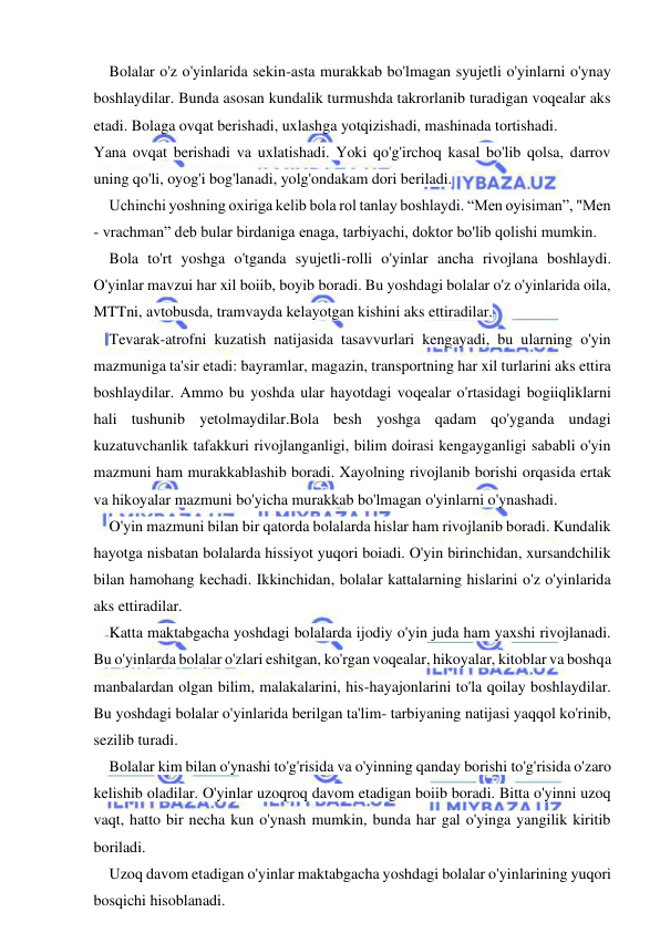  
 
Bolalar o'z o'yinlarida sekin-asta murakkab bo'lmagan syujetli o'yinlarni o'ynay 
boshlaydilar. Bunda asosan kundalik turmushda takrorlanib turadigan voqealar aks 
etadi. Bolaga ovqat berishadi, uxlashga yotqizishadi, mashinada tortishadi. 
Yana ovqat berishadi va uxlatishadi. Yoki qo'g'irchoq kasal bo'lib qolsa, darrov 
uning qo'li, oyog'i bog'lanadi, yolg'ondakam dori beriladi. 
Uchinchi yoshning oxiriga kelib bola rol tanlay boshlaydi. “Men oyisiman”, "Men 
- vrachman” deb bular birdaniga enaga, tarbiyachi, doktor bo'lib qolishi mumkin. 
Bola to'rt yoshga o'tganda syujetli-rolli o'yinlar ancha rivojlana boshlaydi. 
O'yinlar mavzui har xil boiib, boyib boradi. Bu yoshdagi bolalar o'z o'yinlarida oila, 
MTTni, avtobusda, tramvayda kelayotgan kishini aks ettiradilar. 
Tevarak-atrofni kuzatish natijasida tasavvurlari kengayadi, bu ularning o'yin 
mazmuniga ta'sir etadi: bayramlar, magazin, transportning har xil turlarini aks ettira 
boshlaydilar. Ammo bu yoshda ular hayotdagi voqealar o'rtasidagi bogiiqliklarni 
hali tushunib yetolmaydilar.Bola besh yoshga qadam qo'yganda undagi 
kuzatuvchanlik tafakkuri rivojlanganligi, bilim doirasi kengayganligi sababli o'yin 
mazmuni ham murakkablashib boradi. Xayolning rivojlanib borishi orqasida ertak 
va hikoyalar mazmuni bo'yicha murakkab bo'lmagan o'yinlarni o'ynashadi. 
O'yin mazmuni bilan bir qatorda bolalarda hislar ham rivojlanib boradi. Kundalik 
hayotga nisbatan bolalarda hissiyot yuqori boiadi. O'yin birinchidan, xursandchilik 
bilan hamohang kechadi. Ikkinchidan, bolalar kattalarning hislarini o'z o'yinlarida 
aks ettiradilar. 
Katta maktabgacha yoshdagi bolalarda ijodiy o'yin juda ham yaxshi rivojlanadi. 
Bu o'yinlarda bolalar o'zlari eshitgan, ko'rgan voqealar, hikoyalar, kitoblar va boshqa 
manbalardan olgan bilim, malakalarini, his-hayajonlarini to'la qoilay boshlaydilar. 
Bu yoshdagi bolalar o'yinlarida berilgan ta'lim- tarbiyaning natijasi yaqqol ko'rinib, 
sezilib turadi. 
Bolalar kim bilan o'ynashi to'g'risida va o'yinning qanday borishi to'g'risida o'zaro 
kelishib oladilar. O'yinlar uzoqroq davom etadigan boiib boradi. Bitta o'yinni uzoq 
vaqt, hatto bir necha kun o'ynash mumkin, bunda har gal o'yinga yangilik kiritib 
boriladi. 
Uzoq davom etadigan o'yinlar maktabgacha yoshdagi bolalar o'yinlarining yuqori 
bosqichi hisoblanadi. 
