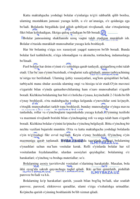  
 
Katta maktabgacha yoshdagi bolalar o'yinlariga to'g'ri rahbarlik qilib borilsa, 
ularning mustahkam jamoasi yuzaga kelib, u o'z an’anasiga, o'z qoidasiga ega 
bo'ladi. Bolalarda birgalikda ijod qilish qobiliyati rivojlanadi, ular o'rtoqlarining 
fikri bilan kelishadigan, fikriga quloq soladigan bo'lib boradi. 
Bolalar jamoasining shakllanishi uzoq vaqtni talab etadigan murakkab ish. 
Bolalar o'rtasida murakkab munosabatlar yuzaga kela boshlaydi. 
Har bir bolaning o'ziga xos xususiyati yaqqol namoyon bo'lib boradi. Bunda 
bolalar faol tashkilotchi, o'ziga ishonadigan va aksincha, tortinchoq, indamaslarga 
bo'linadi. 
Faol bolalar har doim o'yinni o'z xohishiga qarab tanlaydi, qiziqarliroq rolni talab 
etadi. Ular ba’zan o'yinni buzishadi, o'rtoqlarini xafa qilishadi, ammo tarbiyachining 
ta’siriga tez berilishadi. Ularning ijobiy xususiyatlari, sog'lom qiziqishlari bo'ladi, 
tarbiyachi mana shular asosida ularning ongi va hissiga ta'sir etadi.O'yin mavzusi 
o'zgarishi bilan o'yinda qatnashuvchilarning ham o'zaro munosabatlari o'zgarib 
boradi. Kichkina bolalarning har biri o'z holicha o'ynasa, keyinchalik 2-3 kishi bo'lib 
o'ynay boshlaydi, o'rta maktabgacha yoshga kelganda o'ynovchilar soni ko'payib, 
o'rtoqlik munosabatlari tarkib topa boshlaydi, bunday munosabatlar o'yinga mavzu 
tanlashda, rollar va o'yinchoqlarni taqsimlashda yuzaga keladi. O'yinning tuzilishi 
va mazmuni rivojlanib borishi bilan o'yinchoqning roli va unga talab ham o'zgarib 
boradi. Kichkina bolalar o'yinini ko'pincha o'yinchoq belgilaydi. Bitta o'yinchoq bir 
nechta vazifani bajarishi mumkin. O'rta va katta maktabgacha yoshdagi bolalarda 
o'yin to'g'risidagi fikr avval tug'iladi. Keyin o'ynay boshlaydi. O'yinchoq o'yin 
mazmuniga qarab tanlanadi. Bolalar o'yinlarida tasvirlash vositasi bolalarning 
o'ynashlari uchun ma’lum vositalar kerak. Rolli o'yinlarda bolalar har xil 
vositalardan foydalanadilar, ulardan asosiylari quyidagilar; bolalarning o'z 
harakatlari; o'yinchoq va boshqa materiallar; so'z. 
Bolalarning asosiy tasvirlovchi vositalari o'zlarining harakatidir. Masalan, bola 
ikki oyog'ida sakrab quyonchaga taqlid qiladi. Ikki qo'lini qimirlatib, pishillab 
parovoz bo'ladi va h.k. 
Bolalarning ko'p harakatlari qurish, yasash bilan bog'liq bo'ladi, ular soatlab 
parovoz, paroxod, elektrovoz quradilar, ularni o'ziga o'xshatishga urinadilar. 
Ko'pincha qurish o'yinning boshlanishi bo'lib xizmat qiladi. 
