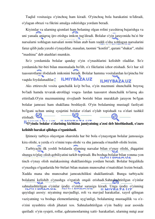  
 
Taqlid vositasiga o'yinchoq ham kiradi. O'yinchoq bola harakatini to'ldiradi, 
o'ylagan obrazi va fikrini amalga oshirishga yordam beradi. 
Kiyimlar va ularning qismlari ham bolaning olgan rolini yaxshiroq bajarishga va 
uni yanada aniqroq ijro etishga imkon tug'diradi. Bolalar o'yin jarayonida ba'zi bir 
narsalarni xohlagan narsalari nomi bilan atab ham xuddi o'sha xohlagan narsalarini 
faraz qilib juda yaxshi o'ynaydilar, masalan, taomni “konfet”, qurani "shakar", stulni 
"mashina” deb atashlari mumkin. 
So'z yordamida bolalar qanday o'yin o'ynashlarini kelishib oladilar. So'z 
yordamida bir-biri bilan muomalada bo'lib, o'z fikrlarini izhor etishadi. So'z har xil 
taassurotlarni ifodalash imkonini beradi. Bolalar hamma vositalardan ko'pincha bir 
vaqtda foydalanadilar. 
Aks ettiruvchi vosita qanchalik ko'p bo'lsa, o'yin mazmuni shunchalik boyroq 
bo'ladi hamda tevarak-atrofdagi voqea- lardan taassurot shunchalik to'laroq aks 
ettiriladi.O'yin mazmunining rivojlanib borishi bilan murakkab jarayon bo'lgan 
bolalar jamoasi ham shakllana boshlaydi. O'yin bolalarning mustaqil faoliyati 
bo'lgani uchun uning syujetini bolalar o'zlari o'ylab topishadi va o'zlari tashkil 
etishadi. 
O'yinda bolalar o'zlarining kichkina jamiyatning a'zosi deb hisoblashadi, o'zaro 
kelishib harakat qilishga o'rganishadi. 
Ijtimoiy tarbiya olayotgan sharoitda har bir bola o'ynayotgan bolalar jamoasiga 
kira olishi, u yerda o'z o'rnini topa olishi va shu jamoada o'rnashib olishi lozim. 
Tarbiyachi ilk yoshli bolalarda ularning narsalar bilan o'ynay olishi, diqqatini 
shunga to'play olish qobiliyatini tarkib toptiradi. Bu boshqa bolalar bilan yonma-yon 
tinch o'ynay olish malakasining shakllanishiga yordam beradi. Bolalar birgalikda 
o'ynashga o'tganlarida bir-birlari bilan maium munosabat o'rnatishlari lozim boiadi. 
Xudda mana shu munosabat jamoatchilikni shakllantiradi. Bunga tarbiyachi 
bolalarni kelishib o'ynashga o'rgatish orqali erishadi.Sahnalashtirilgan o'yinlar 
sahnalashtirilgan o'yinlar ijodiy o'yinlar sarasiga kiradi. Unga ijodiy o'yinning 
quyidagi asosiy: niyatning mavjudligi, roli va mavjud harakatlar, xayol qilingan 
vaziyatning va boshqa elementlarning uyg'unligi, bolalarning mustaqillik va o'z-
o'zini uyushtira olish jihatari xos. Sahnalashtirilgan o'yin badiiy asar asosida 
quriladi: o'yin syujeti, rollar, qahramonlarning xatti- harakatlari, ularning nutqi asar 
