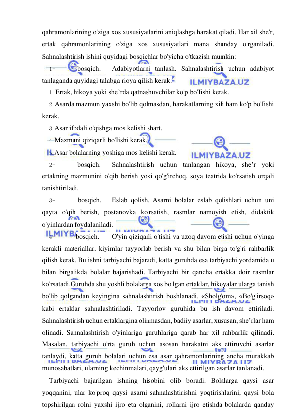  
 
qahramonlarining o'ziga xos xususiyatlarini aniqlashga harakat qiladi. Har xil she'r, 
ertak qahramonlarining o'ziga xos xususiyatlari mana shunday o'rganiladi. 
Sahnalashtirish ishini quyidagi bosqichlar bo'yicha o'tkazish mumkin: 
1- 
bosqich. 
Adabiyotlarni tanlash. Sahnalashtirish uchun adabiyot 
tanlaganda quyidagi talabga rioya qilish kerak: 
1. Ertak, hikoya yoki she’rda qatnashuvchilar ko'p bo'Iishi kerak. 
2. Asarda mazmun yaxshi bo'lib qolmasdan, harakatlarning xili ham ko'p bo'Iishi 
kerak. 
3. Asar ifodali o'qishga mos kelishi shart. 
4. Mazmuni qiziqarli bo'Iishi kerak. 
5. Asar bolalarning yoshiga mos kelishi kerak. 
2- 
bosqich. 
Sahnalashtirish uchun tanlangan hikoya, she’r yoki 
ertakning mazmunini o'qib berish yoki qo'g'irchoq, soya teatrida ko'rsatish orqali 
tanishtiriladi. 
3- 
bosqich. 
Eslab qolish. Asarni bolalar eslab qolishlari uchun uni 
qayta o'qib berish, postanovka ko'rsatish, rasmlar namoyish etish, didaktik 
o'yinlardan foydalaniladi. 
4- 
bosqich. 
O'yin qiziqarli o'tishi va uzoq davom etishi uchun o'yinga 
kerakli materiallar, kiyimlar tayyorlab berish va shu bilan birga to'g'ri rahbarlik 
qilish kerak. Bu ishni tarbiyachi bajaradi, katta guruhda esa tarbiyachi yordamida u 
bilan birgalikda bolalar bajarishadi. Tarbiyachi bir qancha ertakka doir rasmlar 
ko'rsatadi.Guruhda shu yoshli bolalarga xos bo'lgan ertaklar, hikoyalar ularga tanish 
bo'lib qolgandan keyingina sahnalashtirish boshlanadi. «Sholg'om», «Bo'g'irsoq» 
kabi ertaklar sahnalashtiriladi. Tayyorlov guruhida bu ish davom ettiriladi. 
Sahnalashtirish uchun ertaklargina olinmasdan, badiiy asarlar, xususan, she’rlar ham 
olinadi. Sahnalashtirish o'yinlariga guruhlariga qarab har xil rahbarlik qilinadi. 
Masalan, tarbiyachi o'rta guruh uchun asosan harakatni aks ettiruvchi asarlar 
tanlaydi, katta guruh bolalari uchun esa asar qahramonlarining ancha murakkab 
munosabatlari, ularning kechinmalari, qayg'ulari aks ettirilgan asarlar tanlanadi. 
Tarbiyachi bajarilgan ishning hisobini olib boradi. Bolalarga qaysi asar 
yoqqanini, ular ko'proq qaysi asarni sahnalashtirishni yoqtirishlarini, qaysi bola 
topshirilgan rolni yaxshi ijro eta olganini, rollarni ijro etishda bolalarda qanday 
