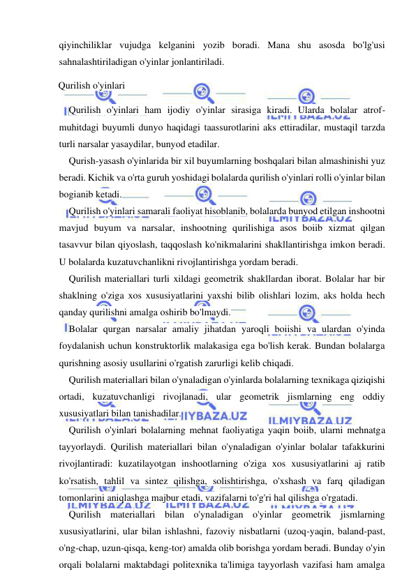  
 
qiyinchiliklar vujudga kelganini yozib boradi. Mana shu asosda bo'lg'usi 
sahnalashtiriladigan o'yinlar jonlantiriladi. 
Qurilish o'yinlari 
Qurilish o'yinlari ham ijodiy o'yinlar sirasiga kiradi. Ularda bolalar atrof-
muhitdagi buyumli dunyo haqidagi taassurotlarini aks ettiradilar, mustaqil tarzda 
turli narsalar yasaydilar, bunyod etadilar. 
Qurish-yasash o'yinlarida bir xil buyumlarning boshqalari bilan almashinishi yuz 
beradi. Kichik va o'rta guruh yoshidagi bolalarda qurilish o'yinlari rolli o'yinlar bilan 
bogianib ketadi. 
Qurilish o'yinlari samarali faoliyat hisoblanib, bolalarda bunyod etilgan inshootni 
mavjud buyum va narsalar, inshootning qurilishiga asos boiib xizmat qilgan 
tasavvur bilan qiyoslash, taqqoslash ko'nikmalarini shakllantirishga imkon beradi. 
U bolalarda kuzatuvchanlikni rivojlantirishga yordam beradi. 
Qurilish materiallari turli xildagi geometrik shakllardan iborat. Bolalar har bir 
shaklning o'ziga xos xususiyatlarini yaxshi bilib olishlari lozim, aks holda hech 
qanday qurilishni amalga oshirib bo'lmaydi. 
Bolalar qurgan narsalar amaliy jihatdan yaroqli boiishi va ulardan o'yinda 
foydalanish uchun konstruktorlik malakasiga ega bo'lish kerak. Bundan bolalarga 
qurishning asosiy usullarini o'rgatish zarurligi kelib chiqadi. 
Qurilish materiallari bilan o'ynaladigan o'yinlarda bolalarning texnikaga qiziqishi 
ortadi, kuzatuvchanligi rivojlanadi, ular geometrik jismlarning eng oddiy 
xususiyatlari bilan tanishadilar. 
Qurilish o'yinlari bolalarning mehnat faoliyatiga yaqin boiib, ularni mehnatga 
tayyorlaydi. Qurilish materiallari bilan o'ynaladigan o'yinlar bolalar tafakkurini 
rivojlantiradi: kuzatilayotgan inshootlarning o'ziga xos xususiyatlarini aj ratib 
ko'rsatish, tahlil va sintez qilishga, solishtirishga, o'xshash va farq qiladigan 
tomonlarini aniqlashga majbur etadi, vazifalarni to'g'ri hal qilishga o'rgatadi. 
Qurilish materiallari bilan o'ynaladigan o'yinlar geometrik jismlarning 
xususiyatlarini, ular bilan ishlashni, fazoviy nisbatlarni (uzoq-yaqin, baland-past, 
o'ng-chap, uzun-qisqa, keng-tor) amalda olib borishga yordam beradi. Bunday o'yin 
orqali bolalarni maktabdagi politexnika ta'limiga tayyorlash vazifasi ham amalga 
