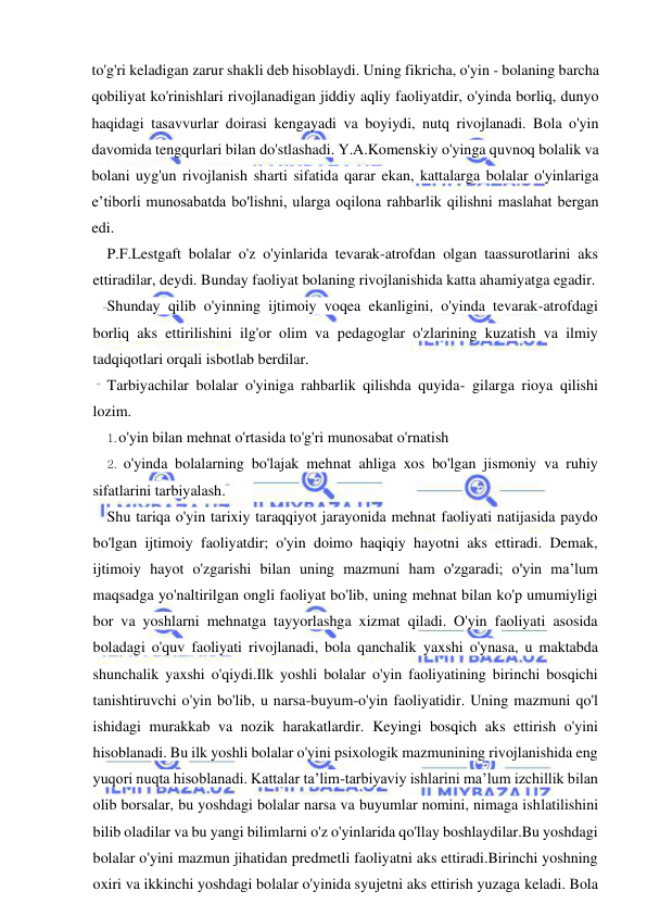  
 
to'g'ri keladigan zarur shakli deb hisoblaydi. Uning fikricha, o'yin - bolaning barcha 
qobiliyat ko'rinishlari rivojlanadigan jiddiy aqliy faoliyatdir, o'yinda borliq, dunyo 
haqidagi tasavvurlar doirasi kengayadi va boyiydi, nutq rivojlanadi. Bola o'yin 
davomida tengqurlari bilan do'stlashadi. Y.A.Komenskiy o'yinga quvnoq bolalik va 
bolani uyg'un rivojlanish sharti sifatida qarar ekan, kattalarga bolalar o'yinlariga 
e’tiborli munosabatda bo'lishni, ularga oqilona rahbarlik qilishni maslahat bergan 
edi. 
P.F.Lestgaft bolalar o'z o'yinlarida tevarak-atrofdan olgan taassurotlarini aks 
ettiradilar, deydi. Bunday faoliyat bolaning rivojlanishida katta ahamiyatga egadir. 
Shunday qilib o'yinning ijtimoiy voqea ekanligini, o'yinda tevarak-atrofdagi 
borliq aks ettirilishini ilg'or olim va pedagoglar o'zlarining kuzatish va ilmiy 
tadqiqotlari orqali isbotlab berdilar. 
Tarbiyachilar bolalar o'yiniga rahbarlik qilishda quyida- gilarga rioya qilishi 
lozim. 
1. o'yin bilan mehnat o'rtasida to'g'ri munosabat o'rnatish 
2. o'yinda bolalarning bo'lajak mehnat ahliga xos bo'lgan jismoniy va ruhiy 
sifatlarini tarbiyalash. 
Shu tariqa o'yin tarixiy taraqqiyot jarayonida mehnat faoliyati natijasida paydo 
bo'lgan ijtimoiy faoliyatdir; o'yin doimo haqiqiy hayotni aks ettiradi. Demak, 
ijtimoiy hayot o'zgarishi bilan uning mazmuni ham o'zgaradi; o'yin ma’lum 
maqsadga yo'naltirilgan ongli faoliyat bo'lib, uning mehnat bilan ko'p umumiyligi 
bor va yoshlarni mehnatga tayyorlashga xizmat qiladi. O'yin faoliyati asosida 
boladagi o'quv faoliyati rivojlanadi, bola qanchalik yaxshi o'ynasa, u maktabda 
shunchalik yaxshi o'qiydi.Ilk yoshli bolalar o'yin faoliyatining birinchi bosqichi 
tanishtiruvchi o'yin bo'lib, u narsa-buyum-o'yin faoliyatidir. Uning mazmuni qo'l 
ishidagi murakkab va nozik harakatlardir. Keyingi bosqich aks ettirish o'yini 
hisoblanadi. Bu ilk yoshli bolalar o'yini psixologik mazmunining rivojlanishida eng 
yuqori nuqta hisoblanadi. Kattalar ta’lim-tarbiyaviy ishlarini ma’lum izchillik bilan 
olib borsalar, bu yoshdagi bolalar narsa va buyumlar nomini, nimaga ishlatilishini 
bilib oladilar va bu yangi bilimlarni o'z o'yinlarida qo'llay boshlaydilar.Bu yoshdagi 
bolalar o'yini mazmun jihatidan predmetli faoliyatni aks ettiradi.Birinchi yoshning 
oxiri va ikkinchi yoshdagi bolalar o'yinida syujetni aks ettirish yuzaga keladi. Bola 
