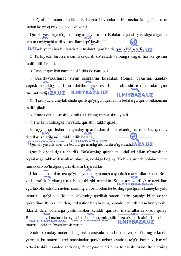  
 
10. Qurilish materiallaridan ishlangan buyumlarni bir necha kungacha hatto 
undan ko'proq muddat saqlash kerak. 
Qurish-yasashga o'rgatishning asosiy usullari. Bolalarni qurish-yasashga o'rgatish 
uchun tarbiyachi turli xil usullarni qo'llaydi: 
1. Tarbiyachi har bir harakatni tushuntirgan holda qurib ko'rsatadi. 
2. Tarbiyachi biron narsani o'zi qurib ko'rsatadi va bunga kirgan har bir qismni 
tahlil qilib beradi. 
3. Tayyor qurilish namuna sifatida ko'rsatiladi. 
4. Qurish-yasashning ayrim qismlarini ko'rsatadi (tomini yasashni, qanday 
yopish kerakligini, biror detalni qaysinisi bilan almashtirish mumkinligini 
tushuntiradij. 
5. Tarbiyachi ataylab chala qurib qo'yilgan qurilishni bolalarga qurib bitkazishni 
taklif qiladi. 
6. Nima uchun qurish lozimligini, lining mavzusini aytadi. 
7. Har kim xohlagan mavzuda qurishni taklif qiladi. 
8. Tayyor qurilishni: u qanday qismlardan iborat ekanligini, nimalar, qanday 
detallar ishlatilganini tahlil qilib beradi. 
Qurish-yasash usullari bolalarga mashg'ulotlarda o'rgatiladi. 
Qurish o'yinlariga rahbarlik. Bolalarning qurish materiallari bilan o'ynaydigan 
o'yinlariga rahbarlik usullari ularning yoshiga bogiiq. Kichik guruhda bolalar uncha 
murakkab bo'lmagan qurilishlarni bajaradilar. 
Ular uchun stol ustiga qo'yib o'ynaladigan mayda qurilish materiallari zarur. Bitta 
stol atrofida birdaniga 6-8 bola ishlashi mumkin. Stol ustini qurilish materiallari 
egallab olmasliklari uchun stolning u boshi bilan bu boshiga pastgina skameyka yoki 
taburetka qo'yiladi. Bolalar o'zlarining qurilish materiallarini yashigi bilan qo'yib 
qo'yadilar. Bu birinchidan, stol ustida bolalarning bemalol ishlashlari uchun yaxshi, 
ikkinchidan, bolalarga yashiklardan kerakli qurilish materiallarini olish qulay. 
Bog'cha maydonchasida o'ynash uchun kub, gula, silindrga o'xshash alohida qurilish 
materiallaridan foydalanish zarur. 
Xuddi shunday materiallar guruh xonasida ham boiishi kerak. Yilning ikkinchi 
yarmida bu materiallarni mashinalar qurish uchun kvadrat, to'g'ri burchak, har xil 
o'rtasi teshik dumaloq shakldagi faner parchalari bilan toidirish lozim. Bolalarning 
