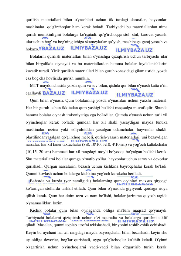  
 
qurilish materiallari bilan o'ynashlari uchun tik turdagi daraxtlar, hayvonlar, 
mashinalar, qo'g'irchoqlar ham kerak boiadi. Tarbiyachi bu materiallardan nima 
qurish mumkinligini bolalarga ko'rsatadi: qo'g'irchoqqa stol, stul, karovat yasash, 
ular uchun bog' va bog'ning ichiga skameykalar qo’yish, mashinaga garaj yasash va 
hokazo. 
Bolalarni qurilish materiallari bilan o'ynashga qiziqtirish uchun tarbiyachi ular 
bilan birgalikda o'ynaydi va bu materiallardan hamma bolalar foydalanishlarini 
kuzatib turadi. Yirik qurilish materiallari bilan guruh xonasidagi gilam ustida, yozda 
esa bog'cha hovlisida qurish mumkin. 
MTT maydonchasida yozda qum va suv bilan, qishda qor bilan o'ynash katta o'rin 
egallaydi. 
Qum bilan o'ynash. Qum bolalarning yozda o'ynashlari uchun yaxshi material. 
Har bir guruh uchun ikkitadan qum yashigi bo'lishi maqsadga muvofiqdir. Shunda 
hamma bolalar o'ynash imkoniyatiga ega bo'ladilar. Qumda o'ynash uchun turli xil 
o'yinchoqlar kerak bo'ladi: qumdan har xil shakl yasaydigan mayda tunuka 
mashinalar, rezina yoki sellyuloiddan yasalgan odamchalar, hayvonlar shakli, 
plastilindanyasalgan qo'g'irchoq mebeli, qurish-yasash materiallari, uni bezaydigan 
narsalar: har xil faner taxtachalar (8\8, 10\10, 5\10, 4\10 sm) va yog'och kaltakchalar 
(10,15, 20 sm) hammasi har xil rangdagi moyli bo'yoqqa bo'yalgan bo'lishi kerak. 
Shu materiallarni bolalar qumga o'rnatib yo'llar, hayvonlar uchun saroy va devorlar 
qurishadi. Qurgan narsalarini bezash uchun kichkina bayroqchalar kerak bo'ladi. 
Qumni kovlash uchun bolalarga kichkina yog'och kurakcha beriladi. 
Bahorda va kuzda (yer namligida) bolalarning qum o'yinlari maxsus qirg'og'i 
ko'tarilgan stollarda tashkil etiladi. Qum bilan o'ynashda gigiyenik qoidaga rioya 
qilish kerak. Qum har doim toza va nam bo'lishi, bolalar jazirama quyosh tagida 
o'ynamasliklari lozim. 
Kichik bolalar qum bilan o'ynaganda oldiga ma'lum maqsad qo'ymaydi. 
Tarbiyachi bolalarni qiziqtirish uchun o'zi «quradi» va bolalarga qurishni taklif 
qiladi. Masalan, qumni to'plab atrofni tekislashadi, bir yonini teshib eshik ochishadi. 
Keyin bu uychani har xil rangdagi mayda bayroqchalar bilan bezashadi, keyin shu 
uy oldiga devorlar, bog'lar qurishadi, uyga qo'g'irchoqlar ko'chib keladi. O'yinni 
o'zgartirish uchun o'yinchoqlarni vaqti-vaqti bilan o'zgartirib turish kerak: 
