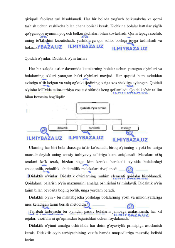  
 
qiziqarli faoliyat turi hisoblanadi. Har bir bolada yog'och belkurakcha va qorni 
tashish uchun yashikcha bilan chana boiishi kerak. Kichkina bolalar kattalar yig'ib 
qo'ygan qor uyumini yog'och belkurakchalari bilan kovlashadi. Qorni tepaga sochib, 
uning to'kilishini kuzatishadi, yashiklarga qor solib, boshqa joyga tashishadi va 
hokazo. 
Qoidali o'yinlar. Didaktik o'yin turlari 
Har bir xalqda asrlar davomida kattalarning bolalar uchun yaratgan o'yinlari va 
bolalarning o'zlari yaratgan ba'zi o'yinlari mavjud. Har qaysisi ham avloddan 
avlodga o'tib kelgan va xalq og'zaki ijodining o'ziga xos shakliga aylangan. Qoidali 
o'yinlar MTMda taiim-tarbiya vositasi sifatida keng qoilaniladi. Qoidali o’yin ta’lim 
bilan bevosita bog'liqdir. 
 
Ularning har biri bola shaxsiga ta'sir ko'rsatadi, biroq o'yinning u yoki bu turiga 
mansub deyish uning asosiy tarbiyaviy ta’siriga ko'ra aniqlanadi. Masalan: «Oq 
terakmi ko'k terak, bizdan sizga kim kerak» harakatli o'yinida bolalardagi 
chaqqonlik, zehnlilik, chidamlilik malakalari rivojlanadi. 
Didaktik o'yinlar. Didaktik o'yinlarning muhim elementi qoidalar hisoblanadi. 
Qoidalarni bajarish o'yin mazmunini amalga oshirishni ta’minlaydi. Didaktik o'yin 
taiim bilan bevosita bogiiq bo'lib, unga yordam beradi. 
Didaktik o'yin - bu maktabgacha yoshdagi bolalarning yosh va imkoniyatlariga 
mos keladigan taiim berish metodidir. 
Tajribali tarbiyachi bu o'yindan passiv bolalarni jamoaga aralashtirish, har xil 
rejalar, vazifalarni qo'rqmasdan bajarishlari uchun foydalanadi. 
Didaktik o'yinni amalga oshirishda har doim g'oyaviylik prinsipiga asoslanish 
kerak. Didaktik o'yin tarbiyachining vazifa hamda maqsadlariga muvofiq kelishi 
lozim. 
 
