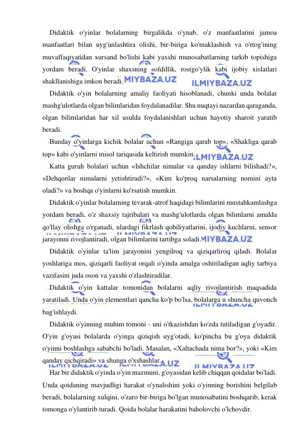  
 
Didaktik o'yinlar bolalarning birgalikda o'ynab, o'z manfaatlarini jamoa 
manfaatlari bilan uyg'unlashtira olishi, bir-biriga ko'maklashish va o'rtog'ining 
muvaffaqiyatidan xursand bo'lishi kabi yaxshi munosabatlarning tarkib topishiga 
yordam beradi. O'yinlar shaxsning sofdillik, rostgo'ylik kabi ijobiy xislatlari 
shakllanishiga imkon beradi. 
Didaktik o'yin bolalarning amaliy faoliyati hisoblanadi, chunki unda bolalar 
mashg'ulotlarda olgan bilimlaridan foydalanadilar. Shu nuqtayi nazardan qaraganda, 
olgan bilimlaridan har xil usulda foydalanishlari uchun hayotiy sharoit yaratib 
beradi. 
Bunday o'yinlarga kichik bolalar uchun «Rangiga qarab top», «Shakliga qarab 
top» kabi o'yinlarni misol tariqasida keltirish mumkin. 
Katta guruh bolalari uchun «Ishchilar nimalar va qanday ishlarni bilishadi?», 
«Dehqonlar nimalarni yetishtiradi?», «Kim ko'proq narsalarning nomini ayta 
oladi?» va boshqa o'yinlarni ko'rsatish mumkin. 
Didaktik o'yinlar bolalarning tevarak-atrof haqidagi bilimlarini mustahkamlashga 
yordam beradi, o'z shaxsiy tajribalari va mashg'ulotlarda olgan bilimlarni amalda 
qo'llay olishga o'rganadi, ulardagi fikrlash qobiliyatlarini, ijodiy kuchlarni, sensor 
jarayonni rivojlantiradi, olgan bilimlarini tartibga soladi. 
Didaktik o'yinlar ta'lim jarayonini yengilroq va qiziqarliroq qiladi. Bolalar 
yoshlariga mos, qiziqarli faoliyat orqali o'yinda amalga oshiriladigan aqliy tarbiya 
vazifasini juda oson va yaxshi o'zlashtiradilar. 
Didaktik o'yin kattalar tomonidan bolalarni aqliy rivojlantirish maqsadida 
yaratiladi. Unda o'yin elementlari qancha ko'p bo'lsa, bolalarga u shuncha quvonch 
bag'ishlaydi. 
Didaktik o'yinning muhim tomoni - uni o'tkazishdan ko'zda tutiladigan g'oyadir. 
O'yin g'oyasi bolalarda o'yinga qiziqish uyg'otadi, ko'pincha bu g'oya didaktik 
o'yinni boshlashga sababchi bo'ladi. Masalan, «Xaltachada nima bor?», yoki «Kim 
qanday qichqiradi» va shunga o'xshashlar. 
Har bir didaktik o'yinda o'yin mazmuni, g'oyasidan kelib chiqqan qoidalar bo'ladi. 
Unda qoidaning mavjudligi harakat o'ynalishini yoki o'yinning borishini belgilab 
beradi, bolalarning xulqini, o'zaro bir-biriga bo'lgan munosabatini boshqarib, kerak 
tomonga o'ylantirib turadi. Qoida bolalar harakatini baholovchi o'lchovdir. 
