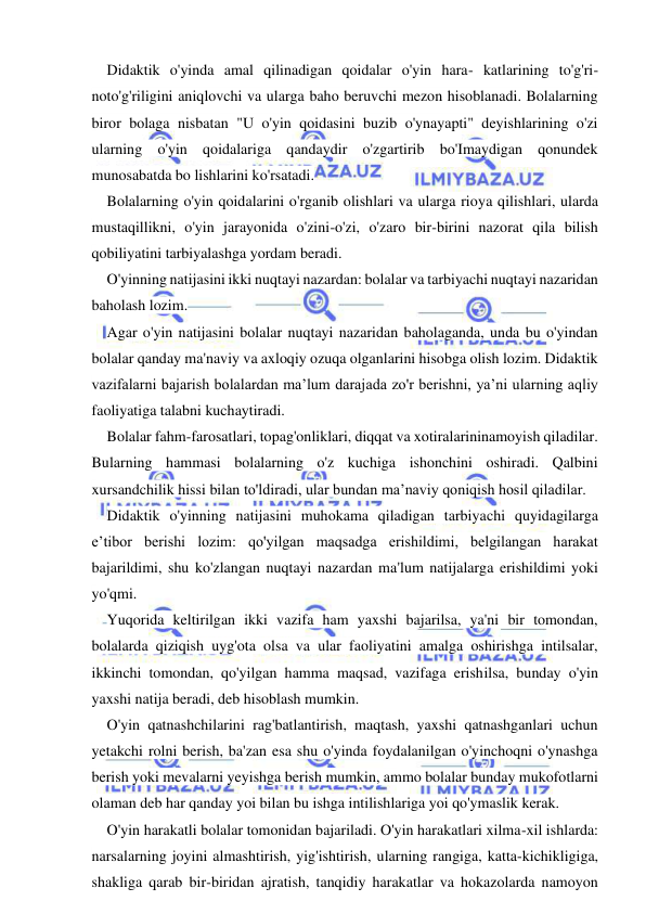  
 
Didaktik o'yinda amal qilinadigan qoidalar o'yin hara- katlarining to'g'ri-
noto'g'riligini aniqlovchi va ularga baho beruvchi mezon hisoblanadi. Bolalarning 
biror bolaga nisbatan "U o'yin qoidasini buzib o'ynayapti" deyishlarining o'zi 
ularning o'yin qoidalariga qandaydir o'zgartirib bo'Imaydigan qonundek 
munosabatda bo lishlarini ko'rsatadi. 
Bolalarning o'yin qoidalarini o'rganib olishlari va ularga rioya qilishlari, ularda 
mustaqillikni, o'yin jarayonida o'zini-o'zi, o'zaro bir-birini nazorat qila bilish 
qobiliyatini tarbiyalashga yordam beradi. 
O'yinning natijasini ikki nuqtayi nazardan: bolalar va tarbiyachi nuqtayi nazaridan 
baholash lozim. 
Agar o'yin natijasini bolalar nuqtayi nazaridan baholaganda, unda bu o'yindan 
bolalar qanday ma'naviy va axloqiy ozuqa olganlarini hisobga olish lozim. Didaktik 
vazifalarni bajarish bolalardan ma’lum darajada zo'r berishni, ya’ni ularning aqliy 
faoliyatiga talabni kuchaytiradi. 
Bolalar fahm-farosatlari, topag'onliklari, diqqat va xotiralarininamoyish qiladilar. 
Bularning hammasi bolalarning o'z kuchiga ishonchini oshiradi. Qalbini 
xursandchilik hissi bilan to'ldiradi, ular bundan ma’naviy qoniqish hosil qiladilar. 
Didaktik o'yinning natijasini muhokama qiladigan tarbiyachi quyidagilarga 
e’tibor berishi lozim: qo'yilgan maqsadga erishildimi, belgilangan harakat 
bajarildimi, shu ko'zlangan nuqtayi nazardan ma'lum natijalarga erishildimi yoki 
yo'qmi. 
Yuqorida keltirilgan ikki vazifa ham yaxshi bajarilsa, ya'ni bir tomondan, 
bolalarda qiziqish uyg'ota olsa va ular faoliyatini amalga oshirishga intilsalar, 
ikkinchi tomondan, qo'yilgan hamma maqsad, vazifaga erishilsa, bunday o'yin 
yaxshi natija beradi, deb hisoblash mumkin. 
O'yin qatnashchilarini rag'batlantirish, maqtash, yaxshi qatnashganlari uchun 
yetakchi rolni berish, ba'zan esa shu o'yinda foydalanilgan o'yinchoqni o'ynashga 
berish yoki mevalarni yeyishga berish mumkin, ammo bolalar bunday mukofotlarni 
olaman deb har qanday yoi bilan bu ishga intilishlariga yoi qo'ymaslik kerak. 
O'yin harakatli bolalar tomonidan bajariladi. O'yin harakatlari xilma-xil ishlarda: 
narsalarning joyini almashtirish, yig'ishtirish, ularning rangiga, katta-kichikligiga, 
shakliga qarab bir-biridan ajratish, tanqidiy harakatlar va hokazolarda namoyon 
