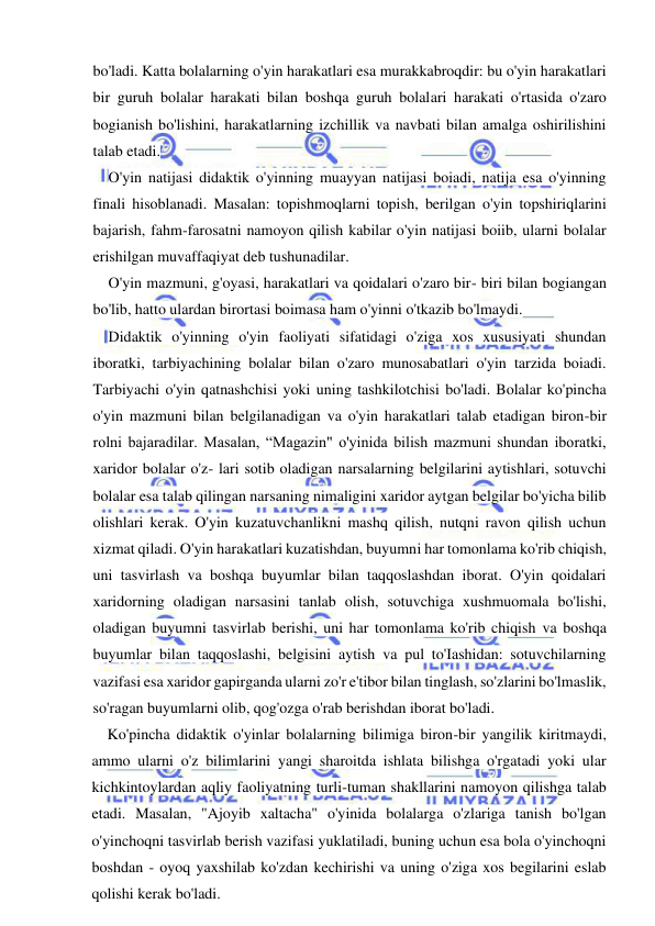  
 
bo'ladi. Katta bolalarning o'yin harakatlari esa murakkabroqdir: bu o'yin harakatlari 
bir guruh bolalar harakati bilan boshqa guruh bolalari harakati o'rtasida o'zaro 
bogianish bo'lishini, harakatlarning izchillik va navbati bilan amalga oshirilishini 
talab etadi. 
O'yin natijasi didaktik o'yinning muayyan natijasi boiadi, natija esa o'yinning 
finali hisoblanadi. Masalan: topishmoqlarni topish, berilgan o'yin topshiriqlarini 
bajarish, fahm-farosatni namoyon qilish kabilar o'yin natijasi boiib, ularni bolalar 
erishilgan muvaffaqiyat deb tushunadilar. 
O'yin mazmuni, g'oyasi, harakatlari va qoidalari o'zaro bir- biri bilan bogiangan 
bo'lib, hatto ulardan birortasi boimasa ham o'yinni o'tkazib bo'lmaydi. 
Didaktik o'yinning o'yin faoliyati sifatidagi o'ziga xos xususiyati shundan 
iboratki, tarbiyachining bolalar bilan o'zaro munosabatlari o'yin tarzida boiadi. 
Tarbiyachi o'yin qatnashchisi yoki uning tashkilotchisi bo'ladi. Bolalar ko'pincha 
o'yin mazmuni bilan belgilanadigan va o'yin harakatlari talab etadigan biron-bir 
rolni bajaradilar. Masalan, “Magazin" o'yinida bilish mazmuni shundan iboratki, 
xaridor bolalar o'z- lari sotib oladigan narsalarning belgilarini aytishlari, sotuvchi 
bolalar esa talab qilingan narsaning nimaligini xaridor aytgan belgilar bo'yicha bilib 
olishlari kerak. O'yin kuzatuvchanlikni mashq qilish, nutqni ravon qilish uchun 
xizmat qiladi. O'yin harakatlari kuzatishdan, buyumni har tomonlama ko'rib chiqish, 
uni tasvirlash va boshqa buyumlar bilan taqqoslashdan iborat. O'yin qoidalari 
xaridorning oladigan narsasini tanlab olish, sotuvchiga xushmuomala bo'lishi, 
oladigan buyumni tasvirlab berishi, uni har tomonlama ko'rib chiqish va boshqa 
buyumlar bilan taqqoslashi, belgisini aytish va pul to'Iashidan: sotuvchilarning 
vazifasi esa xaridor gapirganda ularni zo'r e'tibor bilan tinglash, so'zlarini bo'lmaslik, 
so'ragan buyumlarni olib, qog'ozga o'rab berishdan iborat bo'ladi. 
Ko'pincha didaktik o'yinlar bolalarning bilimiga biron-bir yangilik kiritmaydi, 
ammo ularni o'z bilimlarini yangi sharoitda ishlata bilishga o'rgatadi yoki ular 
kichkintoylardan aqliy faoliyatning turli-tuman shakllarini namoyon qilishga talab 
etadi. Masalan, "Ajoyib xaltacha" o'yinida bolalarga o'zlariga tanish bo'lgan 
o'yinchoqni tasvirlab berish vazifasi yuklatiladi, buning uchun esa bola o'yinchoqni 
boshdan - oyoq yaxshilab ko'zdan kechirishi va uning o'ziga xos begilarini eslab 
qolishi kerak bo'ladi. 
