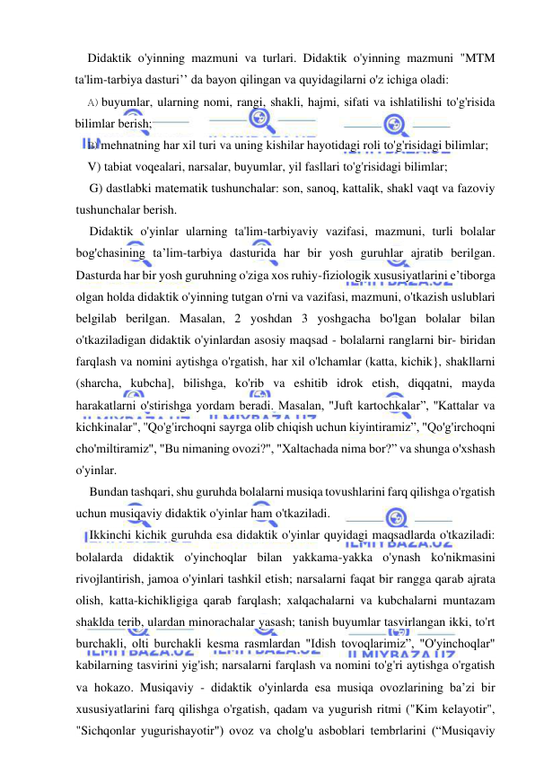  
 
Didaktik o'yinning mazmuni va turlari. Didaktik o'yinning mazmuni "MTM 
ta'lim-tarbiya dasturi’’ da bayon qilingan va quyidagilarni o'z ichiga oladi: 
A) buyumlar, ularning nomi, rangi, shakli, hajmi, sifati va ishlatilishi to'g'risida 
bilimlar berish; 
B) mehnatning har xil turi va uning kishilar hayotidagi roli to'g'risidagi bilimlar; 
V) tabiat voqealari, narsalar, buyumlar, yil fasllari to'g'risidagi bilimlar; 
G) dastlabki matematik tushunchalar: son, sanoq, kattalik, shakl vaqt va fazoviy 
tushunchalar berish. 
Didaktik o'yinlar ularning ta'lim-tarbiyaviy vazifasi, mazmuni, turli bolalar 
bog'chasining ta’lim-tarbiya dasturida har bir yosh guruhlar ajratib berilgan. 
Dasturda har bir yosh guruhning o'ziga xos ruhiy-fiziologik xususiyatlarini e’tiborga 
olgan holda didaktik o'yinning tutgan o'rni va vazifasi, mazmuni, o'tkazish uslublari 
belgilab berilgan. Masalan, 2 yoshdan 3 yoshgacha bo'lgan bolalar bilan 
o'tkaziladigan didaktik o'yinlardan asosiy maqsad - bolalarni ranglarni bir- biridan 
farqlash va nomini aytishga o'rgatish, har xil o'lchamlar (katta, kichik}, shakllarni 
(sharcha, kubcha], bilishga, ko'rib va eshitib idrok etish, diqqatni, mayda 
harakatlarni o'stirishga yordam beradi. Masalan, "Juft kartochkalar”, ''Kattalar va 
kichkinalar", ''Qo'g'irchoqni sayrga olib chiqish uchun kiyintiramiz”, "Qo'g'irchoqni 
cho'miltiramiz", "Bu nimaning ovozi?", "Xaltachada nima bor?” va shunga o'xshash 
o'yinlar. 
Bundan tashqari, shu guruhda bolalarni musiqa tovushlarini farq qilishga o'rgatish 
uchun musiqaviy didaktik o'yinlar ham o'tkaziladi. 
Ikkinchi kichik guruhda esa didaktik o'yinlar quyidagi maqsadlarda o'tkaziladi: 
bolalarda didaktik o'yinchoqlar bilan yakkama-yakka o'ynash ko'nikmasini 
rivojlantirish, jamoa o'yinlari tashkil etish; narsalarni faqat bir rangga qarab ajrata 
olish, katta-kichikligiga qarab farqlash; xalqachalarni va kubchalarni muntazam 
shaklda terib, ulardan minorachalar yasash; tanish buyumlar tasvirlangan ikki, to'rt 
burchakli, olti burchakli kesma rasmlardan "Idish tovoqlarimiz”, "O'yinchoqlar" 
kabilarning tasvirini yig'ish; narsalarni farqlash va nomini to'g'ri aytishga o'rgatish 
va hokazo. Musiqaviy - didaktik o'yinlarda esa musiqa ovozlarining ba’zi bir 
xususiyatlarini farq qilishga o'rgatish, qadam va yugurish ritmi ("Kim kelayotir", 
"Sichqonlar yugurishayotir") ovoz va cholg'u asboblari tembrlarini (“Musiqaviy 
