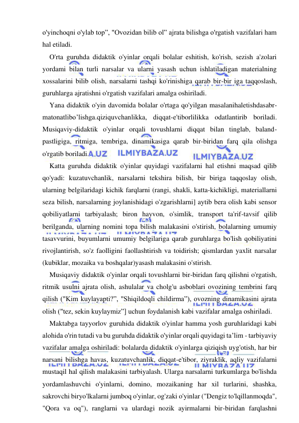  
 
o'yinchoqni o'ylab top”, "Ovozidan bilib ol” ajrata bilishga o'rgatish vazifalari ham 
hal etiladi. 
O'rta guruhda didaktik o'yinlar orqali bolalar eshitish, ko'rish, sezish a'zolari 
yordami bilan turli narsalar va ularni yasash uchun ishlatiladigan materialning 
xossalarini bilib olish, narsalarni tashqi ko'rinishiga qarab bir-bir iga taqqoslash, 
guruhlarga ajratishni o'rgatish vazifalari amalga oshiriladi. 
Yana didaktik o'yin davomida bolalar o'rtaga qo'yilgan masalanihaletishdasabr-
matonatlibo’lishga.qiziquvchanlikka, diqqat-e'tiborlilikka odatlantirib boriladi. 
Musiqaviy-didaktik o'yinlar orqali tovushlarni diqqat bilan tinglab, baland- 
pastligiga, ritmiga, tembriga, dinamikasiga qarab bir-biridan farq qila olishga 
o'rgatib boriladi. 
Katta guruhda didaktik o'yinlar quyidagi vazifalarni hal etishni maqsad qilib 
qo'yadi: kuzatuvchanlik, narsalarni tekshira bilish, bir biriga taqqoslay olish, 
ularning belgilaridagi kichik farqlarni (rangi, shakli, katta-kichikligi, materiallarni 
seza bilish, narsalarning joylanishidagi o'zgarishlarni] aytib bera olish kabi sensor 
qobiliyatlarni tarbiyalash; biron hayvon, o'simlik, transport ta'rif-tavsif qilib 
berilganda, ularning nomini topa bilish malakasini o'stirish, bolalarning umumiy 
tasavvurini, buyumlarni umumiy belgilariga qarab guruhlarga bo'lish qobiliyatini 
rivojlantirish, so'z faolligini faollashtirish va toidirish; qismlardan yaxlit narsalar 
(kubiklar, mozaika va boshqalar)yasash malakasini o'stirish. 
Musiqaviy didaktik o'yinlar orqali tovushlarni bir-biridan farq qilishni o'rgatish, 
ritmik usulni ajrata olish, ashulalar va cholg'u asboblari ovozining tembrini farq 
qilish ("Kim kuylayapti?”, "Shiqildoqli childirma”), ovozning dinamikasini ajrata 
olish ("tez, sekin kuylaymiz”] uchun foydalanish kabi vazifalar amalga oshiriladi. 
Maktabga tayyorlov guruhida didaktik o'yinlar hamma yosh guruhlaridagi kabi 
alohida o'rin tutadi va bu guruhda didaktik o'yinlar orqali quyidagi ta’lim - tarbiyaviy 
vazifalar amalga oshiriladi: bolalarda didaktik o'yinlarga qiziqish uyg'otish, har bir 
narsani bilishga havas, kuzatuvchanlik, diqqat-e'tibor, ziyraklik, aqliy vazifalarni 
mustaqil hal qilish malakasini tarbiyalash. Ularga narsalarni turkumlarga bo'lishda 
yordamlashuvchi o'yinlarni, domino, mozaikaning har xil turlarini, shashka, 
sakrovchi biryo'lkalarni jumboq o'yinlar, og'zaki o'yinlar ("Dengiz to'lqillanmoqda", 
"Qora va oq"), ranglarni va ulardagi nozik ayirmalarni bir-biridan farqlashni 
