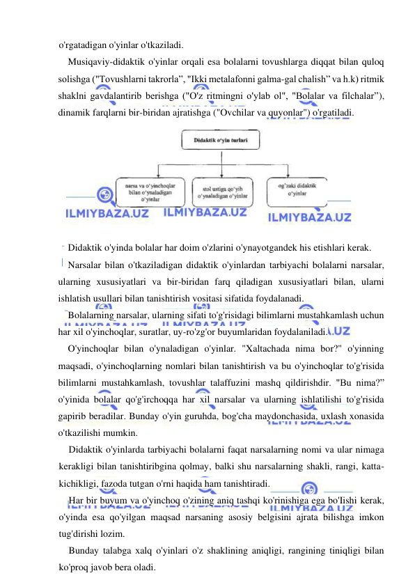  
 
o'rgatadigan o'yinlar o'tkaziladi. 
Musiqaviy-didaktik o'yinlar orqali esa bolalarni tovushlarga diqqat bilan quloq 
solishga ("Tovushlarni takrorla”, "Ikki metalafonni galma-gal chalish” va h.k) ritmik 
shaklni gavdalantirib berishga ("O'z ritmingni o'ylab ol", "Bolalar va filchalar”), 
dinamik farqlarni bir-biridan ajratishga ("Ovchilar va quyonlar") o'rgatiladi. 
 
Didaktik o'yinda bolalar har doim o'zlarini o'ynayotgandek his etishlari kerak. 
Narsalar bilan o'tkaziladigan didaktik o'yinlardan tarbiyachi bolalarni narsalar, 
ularning xususiyatlari va bir-biridan farq qiladigan xususiyatlari bilan, ularni 
ishlatish usullari bilan tanishtirish vositasi sifatida foydalanadi. 
Bolalarning narsalar, ularning sifati to'g'risidagi bilimlarni mustahkamlash uchun 
har xil o'yinchoqlar, suratlar, uy-ro'zg'or buyumlaridan foydalaniladi. 
O'yinchoqlar bilan o'ynaladigan o'yinlar. "Xaltachada nima bor?" o'yinning 
maqsadi, o'yinchoqlarning nomlari bilan tanishtirish va bu o'yinchoqlar to'g'risida 
bilimlarni mustahkamlash, tovushlar talaffuzini mashq qildirishdir. "Bu nima?” 
o'yinida bolalar qo'g'irchoqqa har xil narsalar va ularning ishlatilishi to'g'risida 
gapirib beradilar. Bunday o'yin guruhda, bog'cha maydonchasida, uxlash xonasida 
o'tkazilishi mumkin. 
Didaktik o'yinlarda tarbiyachi bolalarni faqat narsalarning nomi va ular nimaga 
kerakligi bilan tanishtiribgina qolmay, balki shu narsalarning shakli, rangi, katta-
kichikligi, fazoda tutgan o'rni haqida ham tanishtiradi. 
Har bir buyum va o'yinchoq o'zining aniq tashqi ko'rinishiga ega bo'Iishi kerak, 
o'yinda esa qo'yilgan maqsad narsaning asosiy belgisini ajrata bilishga imkon 
tug'dirishi lozim. 
Bunday talabga xalq o'yinlari o'z shaklining aniqligi, rangining tiniqligi bilan 
ko'proq javob bera oladi. 
 
