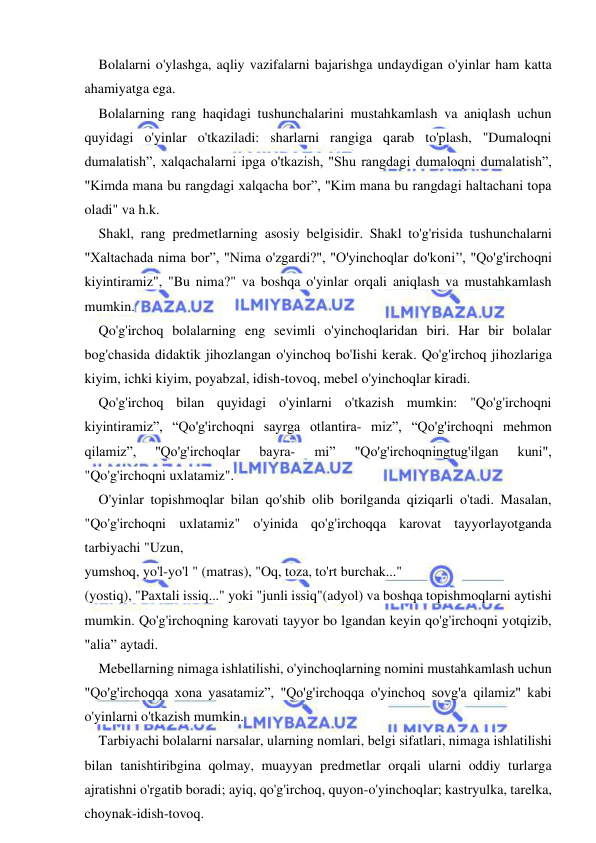  
 
Bolalarni o'ylashga, aqliy vazifalarni bajarishga undaydigan o'yinlar ham katta 
ahamiyatga ega. 
Bolalarning rang haqidagi tushunchalarini mustahkamlash va aniqlash uchun 
quyidagi o'yinlar o'tkaziladi: sharlarni rangiga qarab to'plash, "Dumaloqni 
dumalatish”, xalqachalarni ipga o'tkazish, "Shu rangdagi dumaloqni dumalatish”, 
"Kimda mana bu rangdagi xalqacha bor”, "Kim mana bu rangdagi haltachani topa 
oladi" va h.k. 
Shakl, rang predmetlarning asosiy belgisidir. Shakl to'g'risida tushunchalarni 
"Xaltachada nima bor”, "Nima o'zgardi?", "O'yinchoqlar do'koni’', "Qo'g'irchoqni 
kiyintiramiz", "Bu nima?" va boshqa o'yinlar orqali aniqlash va mustahkamlash 
mumkin. 
Qo'g'irchoq bolalarning eng sevimli o'yinchoqlaridan biri. Har bir bolalar 
bog'chasida didaktik jihozlangan o'yinchoq bo'Iishi kerak. Qo'g'irchoq jihozlariga 
kiyim, ichki kiyim, poyabzal, idish-tovoq, mebel o'yinchoqlar kiradi. 
Qo'g'irchoq bilan quyidagi o'yinlarni o'tkazish mumkin: "Qo'g'irchoqni 
kiyintiramiz”, “Qo'g'irchoqni sayrga otlantira- miz”, “Qo'g'irchoqni mehmon 
qilamiz”, 
''Qo'g'irchoqlar 
bayra- 
mi” 
"Qo'g'irchoqningtug'ilgan 
kuni", 
"Qo'g'irchoqni uxlatamiz". 
O'yinlar topishmoqlar bilan qo'shib olib borilganda qiziqarli o'tadi. Masalan, 
"Qo'g'irchoqni uxlatamiz" o'yinida qo'g'irchoqqa karovat tayyorlayotganda 
tarbiyachi "Uzun, 
yumshoq, yo'l-yo'l " (matras), "Oq, toza, to'rt burchak..." 
(yostiq), "Paxtali issiq..." yoki "junli issiq"(adyol) va boshqa topishmoqlarni aytishi 
mumkin. Qo'g'irchoqning karovati tayyor bo lgandan keyin qo'g'irchoqni yotqizib, 
"alia” aytadi. 
Mebellarning nimaga ishlatilishi, o'yinchoqlarning nomini mustahkamlash uchun 
"Qo'g'irchoqqa xona yasatamiz”, "Qo'g'irchoqqa o'yinchoq sovg'a qilamiz" kabi 
o'yinlarni o'tkazish mumkin. 
Tarbiyachi bolalarni narsalar, ularning nomlari, belgi sifatlari, nimaga ishlatilishi 
bilan tanishtiribgina qolmay, muayyan predmetlar orqali ularni oddiy turlarga 
ajratishni o'rgatib boradi; ayiq, qo'g'irchoq, quyon-o'yinchoqlar; kastryulka, tarelka, 
choynak-idish-tovoq. 
