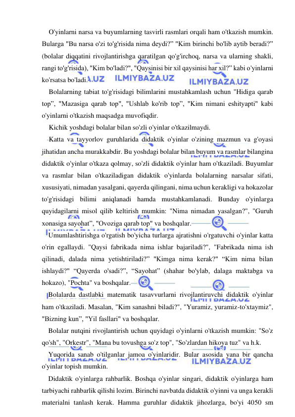  
 
O'yinlarni narsa va buyumlarning tasvirli rasmlari orqali ham o'tkazish mumkin. 
Bularga "Bu narsa o'zi to'g'risida nima deydi?” "Kim birinchi bo'lib aytib beradi?” 
(bolalar diqqatini rivojlantirishga qaratilgan qo'g'irchoq, narsa va ularning shakli, 
rangi to'g'risida), "Kim bo'ladi?", "Qaysinisi bir xil qaysinisi har xil?” kabi o'yinlarni 
ko'rsatsa bo'ladi. 
Bolalarning tabiat to'g'risidagi bilimlarini mustahkamlash uchun "Hidiga qarab 
top”, "Mazasiga qarab top", "Ushlab ko'rib top”, "Kim nimani eshityapti" kabi 
o'yinlarni o'tkazish maqsadga muvofiqdir. 
Kichik yoshdagi bolalar bilan so'zli o'yinlar o'tkazilmaydi. 
Katta va tayyorlov guruhlarida didaktik o'yinlar o'zining mazmun va g'oyasi 
jihatidan ancha murakkabdir. Bu yoshdagi bolalar bilan buyum va rasmlar bilangina 
didaktik o'yinlar o'tkaza qolmay, so'zli didaktik o'yinlar ham o'tkaziladi. Buyumlar 
va rasmlar bilan o'tkaziladigan didaktik o'yinlarda bolalarning narsalar sifati, 
xususiyati, nimadan yasalgani, qayerda qilingani, nima uchun kerakligi va hokazolar 
to'g'risidagi bilimi aniqlanadi hamda mustahkamlanadi. Bunday o'yinlarga 
quyidagilarni misol qilib keltirish mumkin: "Nima nimadan yasalgan?", "Guruh 
xonasiga sayohat”, "Ovoziga qarab top" va boshqalar. 
Umumlashtirishga o'rgatish bo'yicha turlarga ajratishni o'rgatuvchi o'yinlar katta 
o'rin egallaydi. "Qaysi fabrikada nima ishlar bajariladi?", "Fabrikada nima ish 
qilinadi, dalada nima yetishtiriladi?” "Kimga nima kerak?" “Kim nima bilan 
ishlaydi?" “Qayerda o'sadi?”, “Sayohat” (shahar bo'ylab, dalaga maktabga va 
hokazo), "Pochta" va boshqalar. 
Bolalarda dastlabki matematik tasavvurlarni rivojlantiruvchi didaktik o'yinlar 
ham o'tkaziladi. Masalan, "Kim sanashni biladi?", "Yuramiz, yuramiz-to'xtaymiz", 
"Bizning kun”, "Yil fasllari" va boshqalar. 
Bolalar nutqini rivojlantirish uchun quyidagi o'yinlarni o'tkazish mumkin: "So'z 
qo'sh", "Orkestr", "Mana bu tovushga so'z top", "So'zlardan hikoya tuz" va h.k. 
Yuqorida sanab o'tilganlar jamoa o'yinlaridir. Bular asosida yana bir qancha 
o'yinlar topish mumkin. 
Didaktik o'yinlarga rahbarlik. Boshqa o'yinlar singari, didaktik o'yinlarga ham 
tarbiyachi rahbarlik qilishi lozim. Birinchi navbatda didaktik o'yinni va unga kerakli 
materialni tanlash kerak. Hamma guruhlar didaktik jihozlarga, bo'yi 4050 sm 
